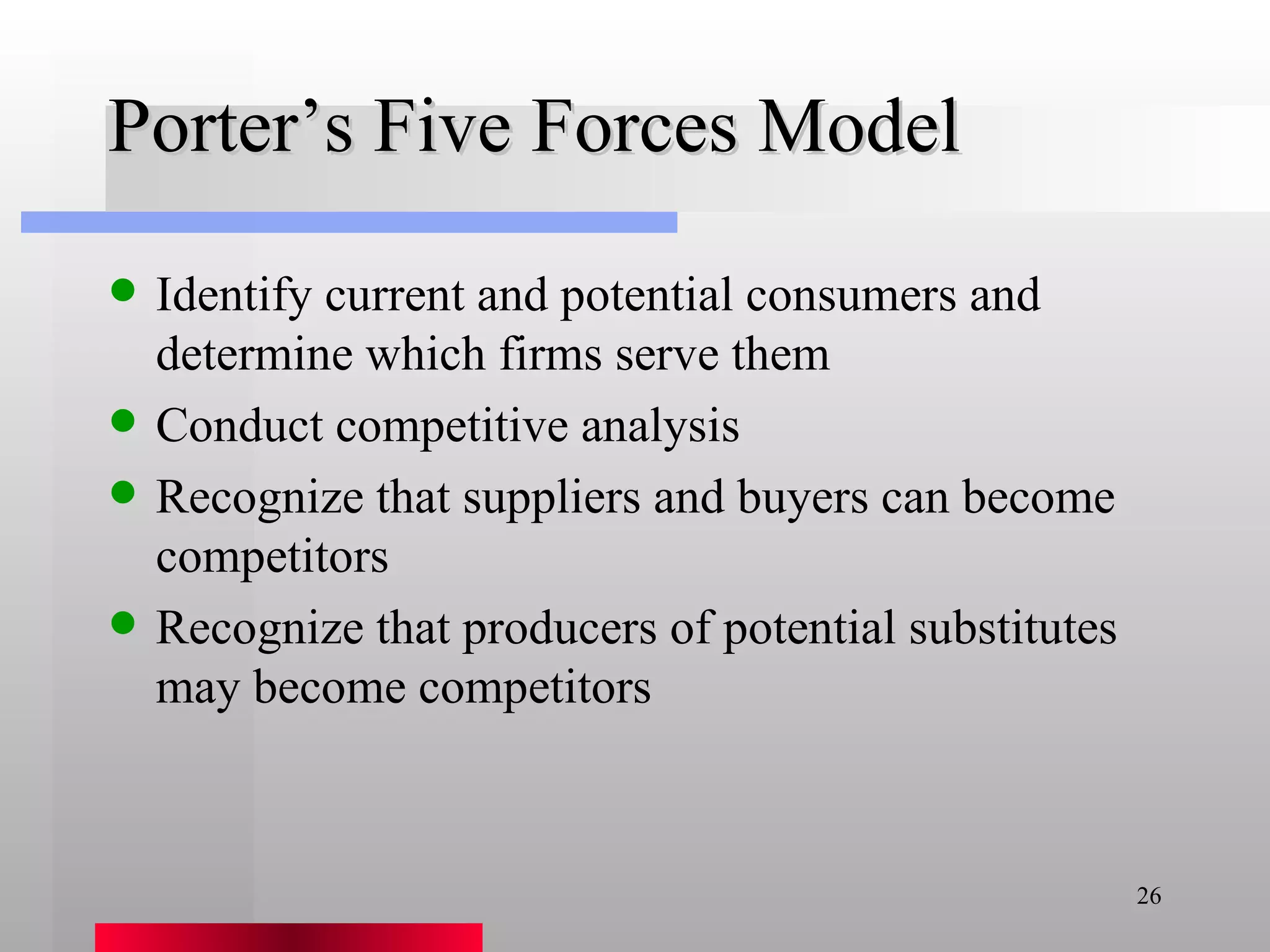 Porter’s Five Forces Model Identify current and potential consumers and determine which firms serve them Conduct competitive analysis Recognize that suppliers and buyers can become competitors Recognize that producers of potential substitutes may become competitors 