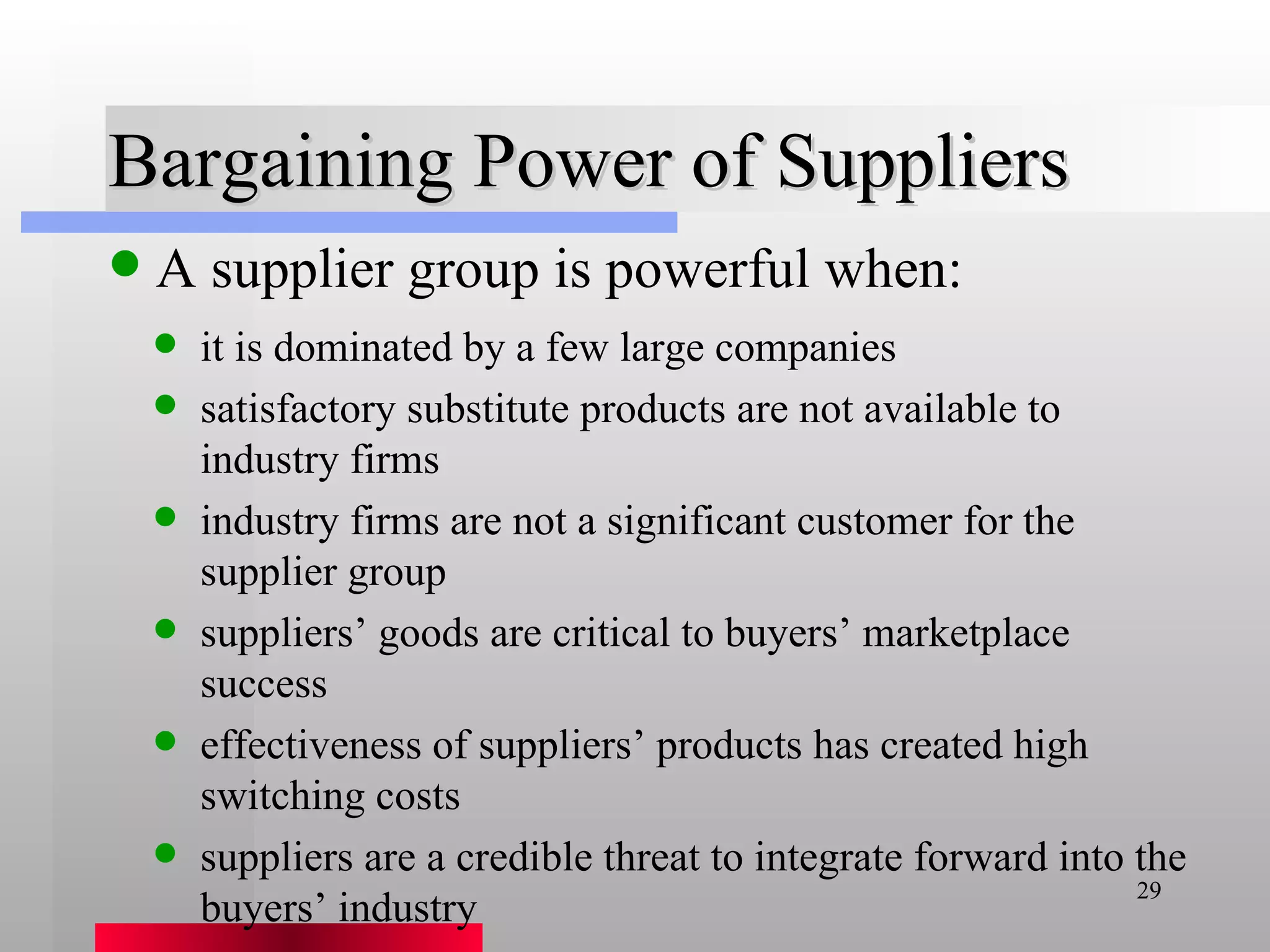 Bargaining Power of Suppliers A supplier group is powerful when: it is dominated by a few large companies satisfactory substitute products are not available to industry firms industry firms are not a significant customer for the supplier group suppliers’ goods are critical to buyers’ marketplace success effectiveness of suppliers’ products has created high switching costs suppliers are a credible threat to integrate forward into the buyers’ industry 
