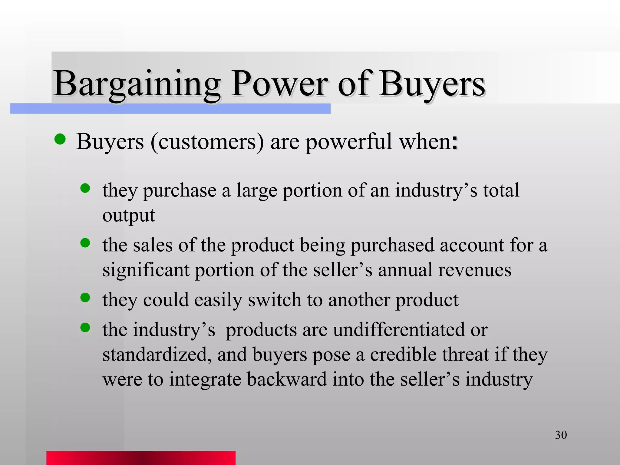 Bargaining Power of Buyers Buyers (customers) are powerful when : they purchase a large portion of an industry’s total output the sales of the product being purchased account for a significant portion of the seller’s annual revenues they could easily switch to another product the industry’s  products are undifferentiated or standardized, and buyers pose a credible threat if they were to integrate backward into the seller’s industry 