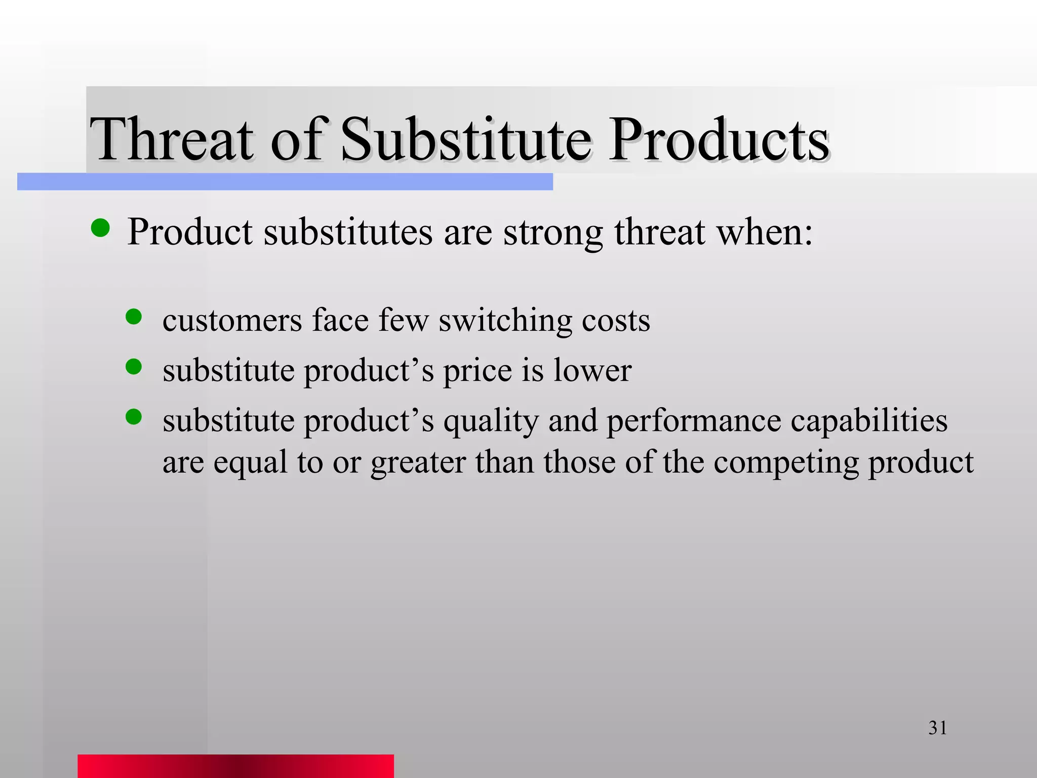 Threat of Substitute Products Product substitutes are strong threat when: customers face few switching costs substitute product’s price is lower substitute product’s quality and performance capabilities are equal to or greater than those of the competing product 
