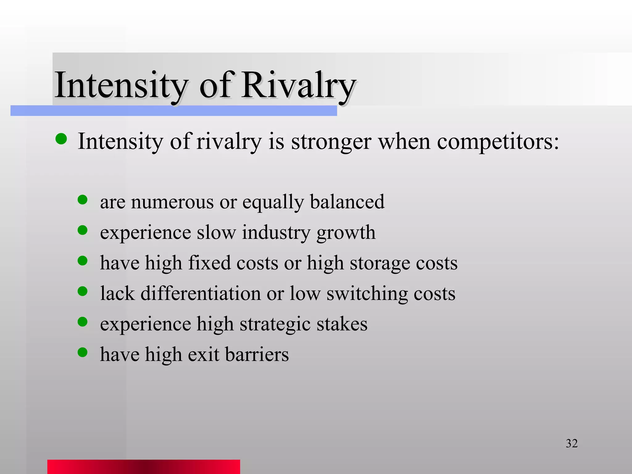 Intensity of Rivalry Intensity of rivalry is stronger when competitors: are numerous or equally balanced experience slow industry growth have high fixed costs or high storage costs lack differentiation or low switching costs experience high strategic stakes have high exit barriers 