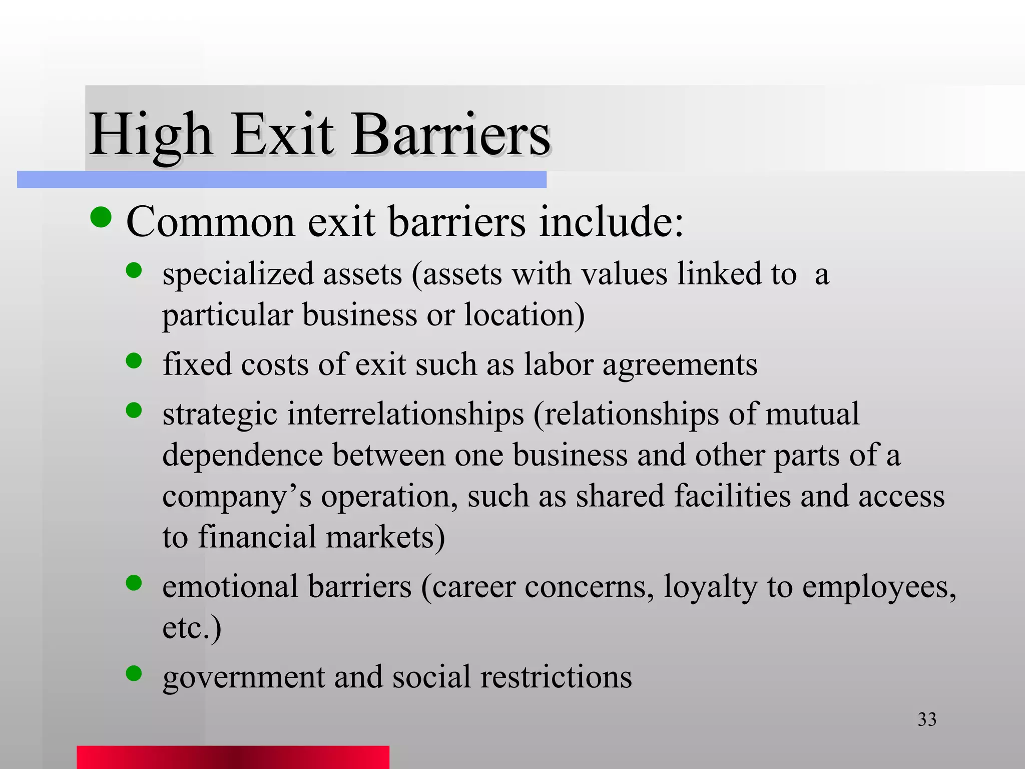 High Exit Barriers Common exit barriers include: specialized assets (assets with values linked to  a particular business or location) fixed costs of exit such as labor agreements strategic interrelationships (relationships of mutual dependence between one business and other parts of a company’s operation, such as shared facilities and access to financial markets) emotional barriers (career concerns, loyalty to employees, etc.) government and social restrictions 