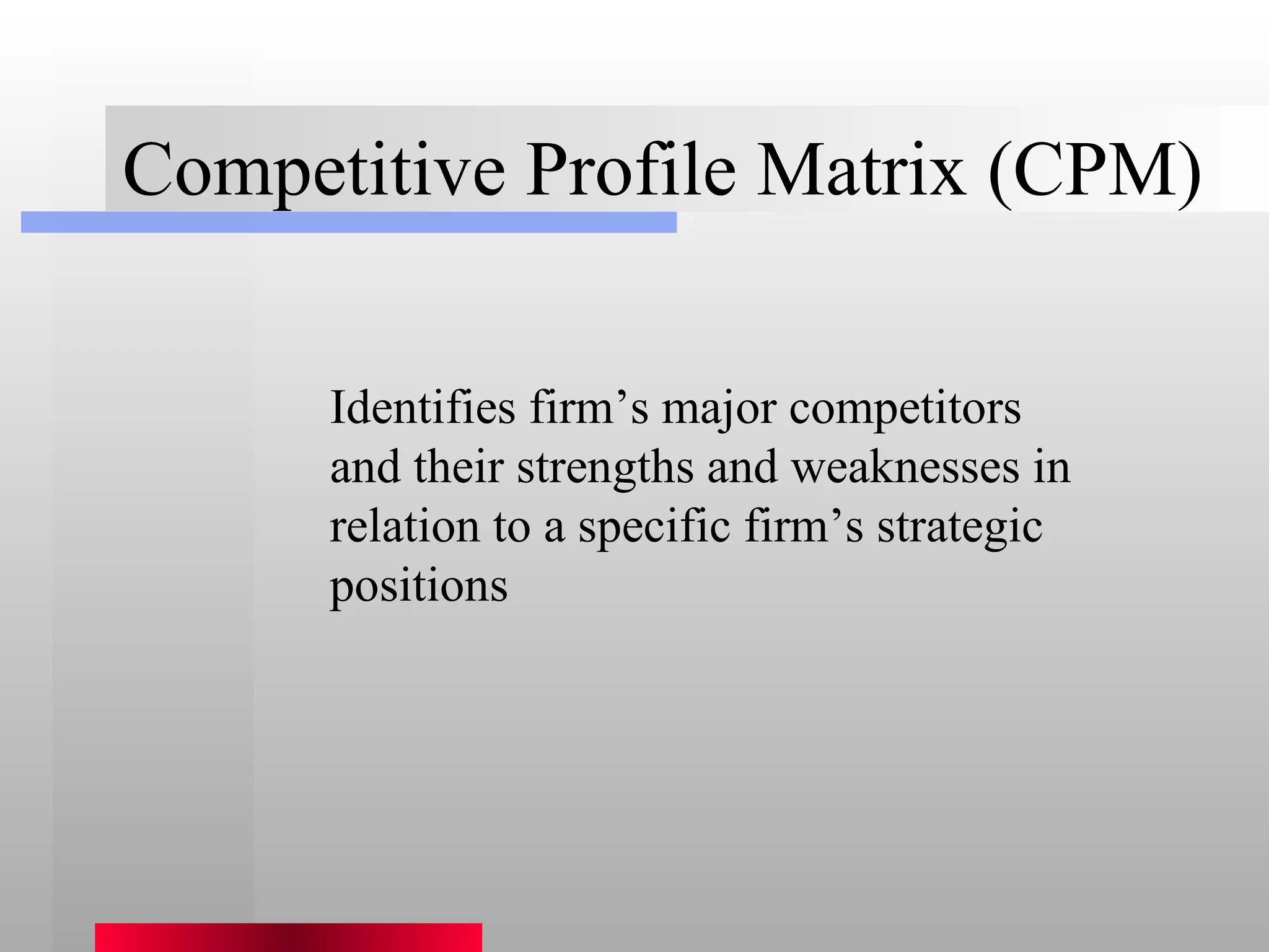 Competitive Profile Matrix (CPM) Identifies firm’s major competitors and their strengths and weaknesses in relation to a specific firm’s strategic positions 