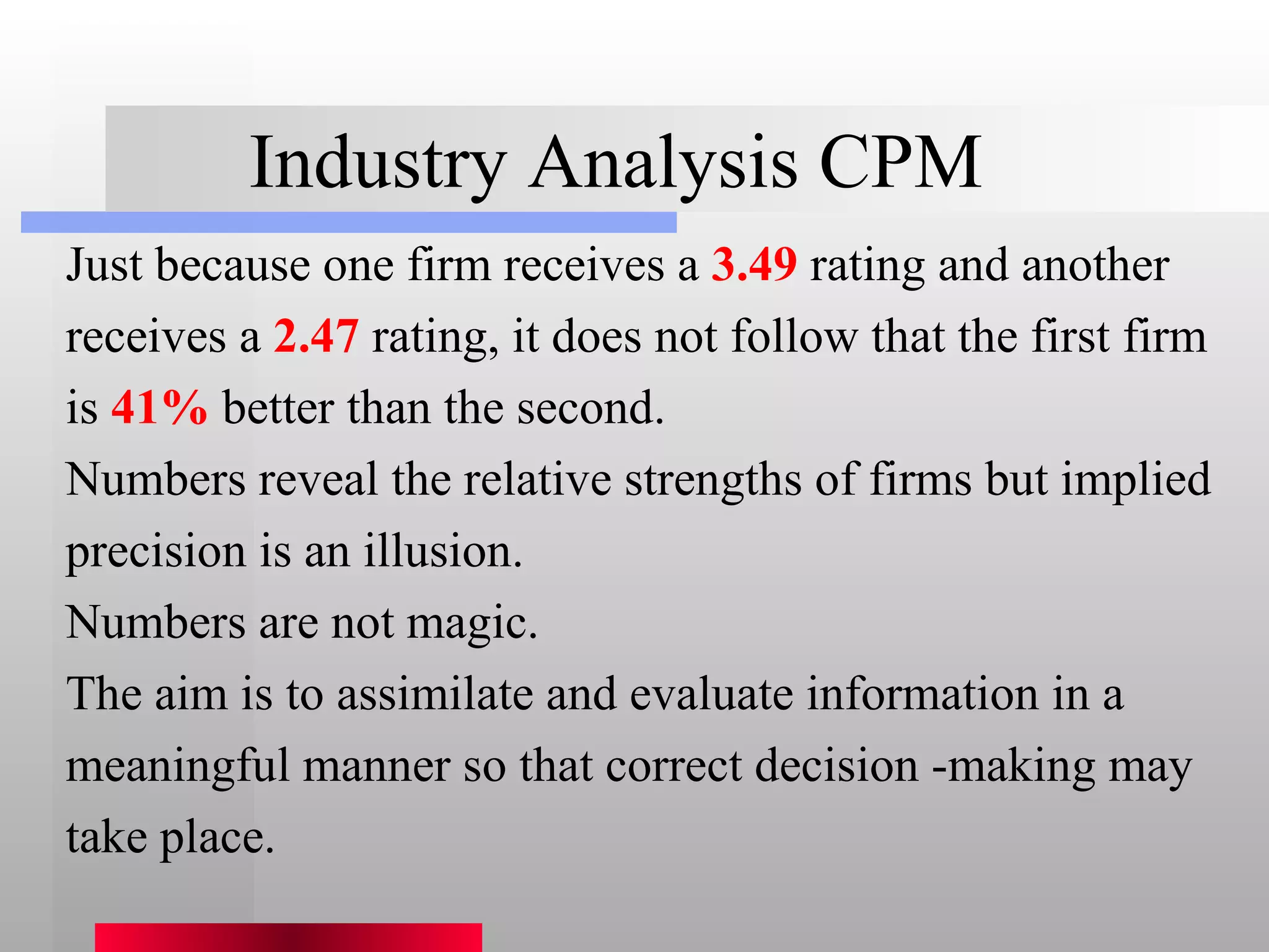 Industry Analysis CPM Just because one firm receives a  3.49  rating and another receives a  2.47  rating, it does not follow that the first firm is  41%  better than the second. Numbers reveal the relative strengths of firms but implied precision is an illusion. Numbers are not magic. The aim is to assimilate and evaluate information in a meaningful manner so that correct decision -making may take place. 