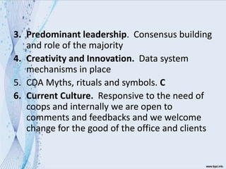 3. Predominant leadership. Consensus building
and role of the majority
4. Creativity and Innovation. Data system
mechanisms in place
5. CDA Myths, rituals and symbols. C
6. Current Culture. Responsive to the need of
coops and internally we are open to
comments and feedbacks and we welcome
change for the good of the office and clients
 