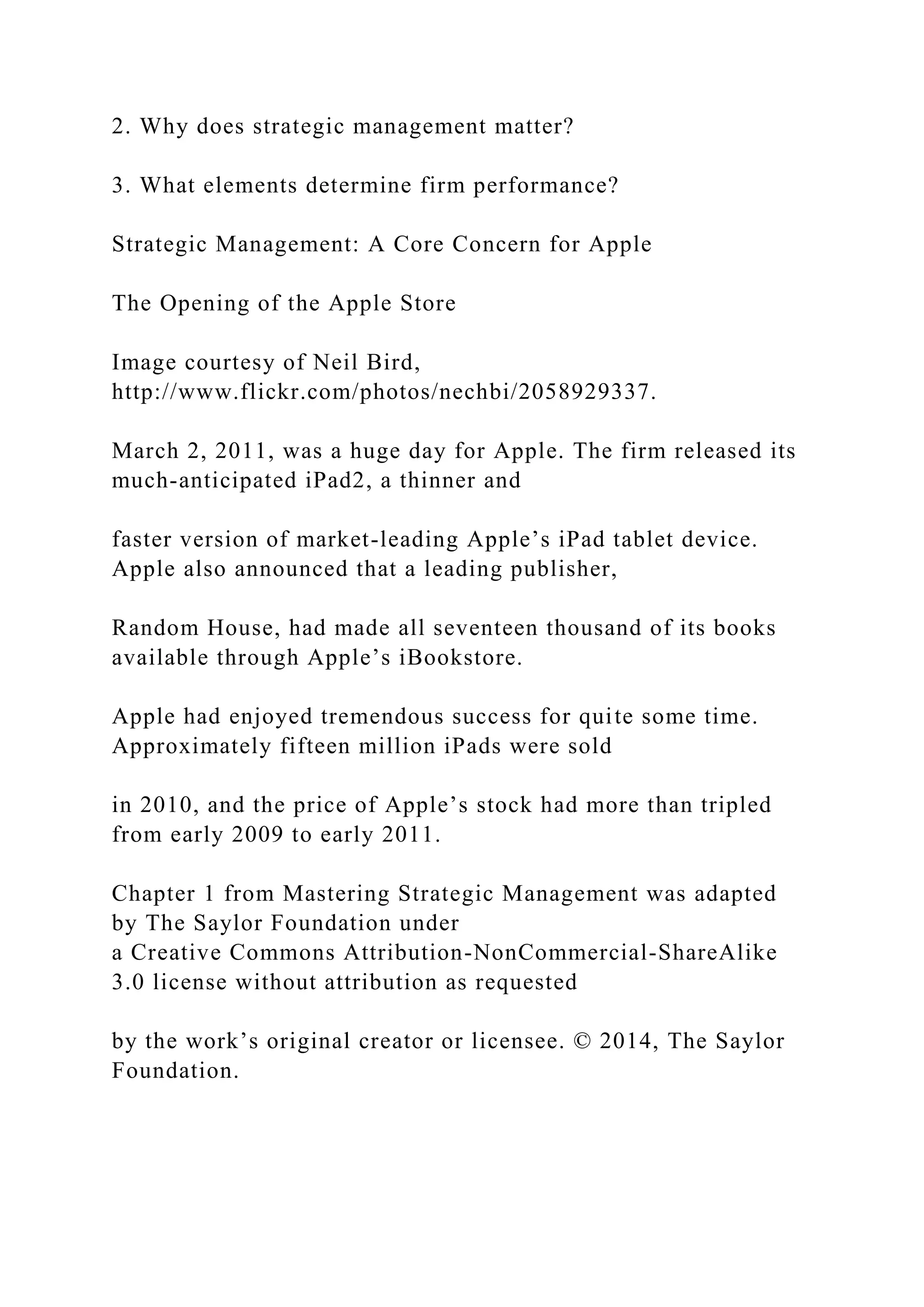 2. Why does strategic management matter?
3. What elements determine firm performance?
Strategic Management: A Core Concern for Apple
The Opening of the Apple Store
Image courtesy of Neil Bird,
http://www.flickr.com/photos/nechbi/2058929337.
March 2, 2011, was a huge day for Apple. The firm released its
much-anticipated iPad2, a thinner and
faster version of market-leading Apple’s iPad tablet device.
Apple also announced that a leading publisher,
Random House, had made all seventeen thousand of its books
available through Apple’s iBookstore.
Apple had enjoyed tremendous success for quite some time.
Approximately fifteen million iPads were sold
in 2010, and the price of Apple’s stock had more than tripled
from early 2009 to early 2011.
Chapter 1 from Mastering Strategic Management was adapted
by The Saylor Foundation under
a Creative Commons Attribution-NonCommercial-ShareAlike
3.0 license without attribution as requested
by the work’s original creator or licensee. © 2014, The Saylor
Foundation.
 