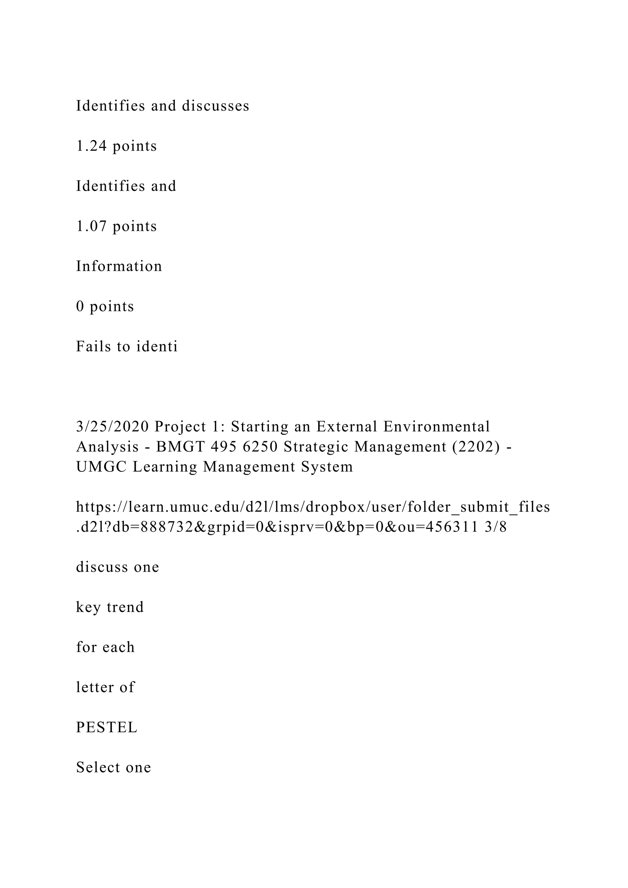 Identifies and discusses
1.24 points
Identifies and
1.07 points
Information
0 points
Fails to identi
3/25/2020 Project 1: Starting an External Environmental
Analysis - BMGT 495 6250 Strategic Management (2202) -
UMGC Learning Management System
https://learn.umuc.edu/d2l/lms/dropbox/user/folder_submit_files
.d2l?db=888732&grpid=0&isprv=0&bp=0&ou=456311 3/8
discuss one
key trend
for each
letter of
PESTEL
Select one
 