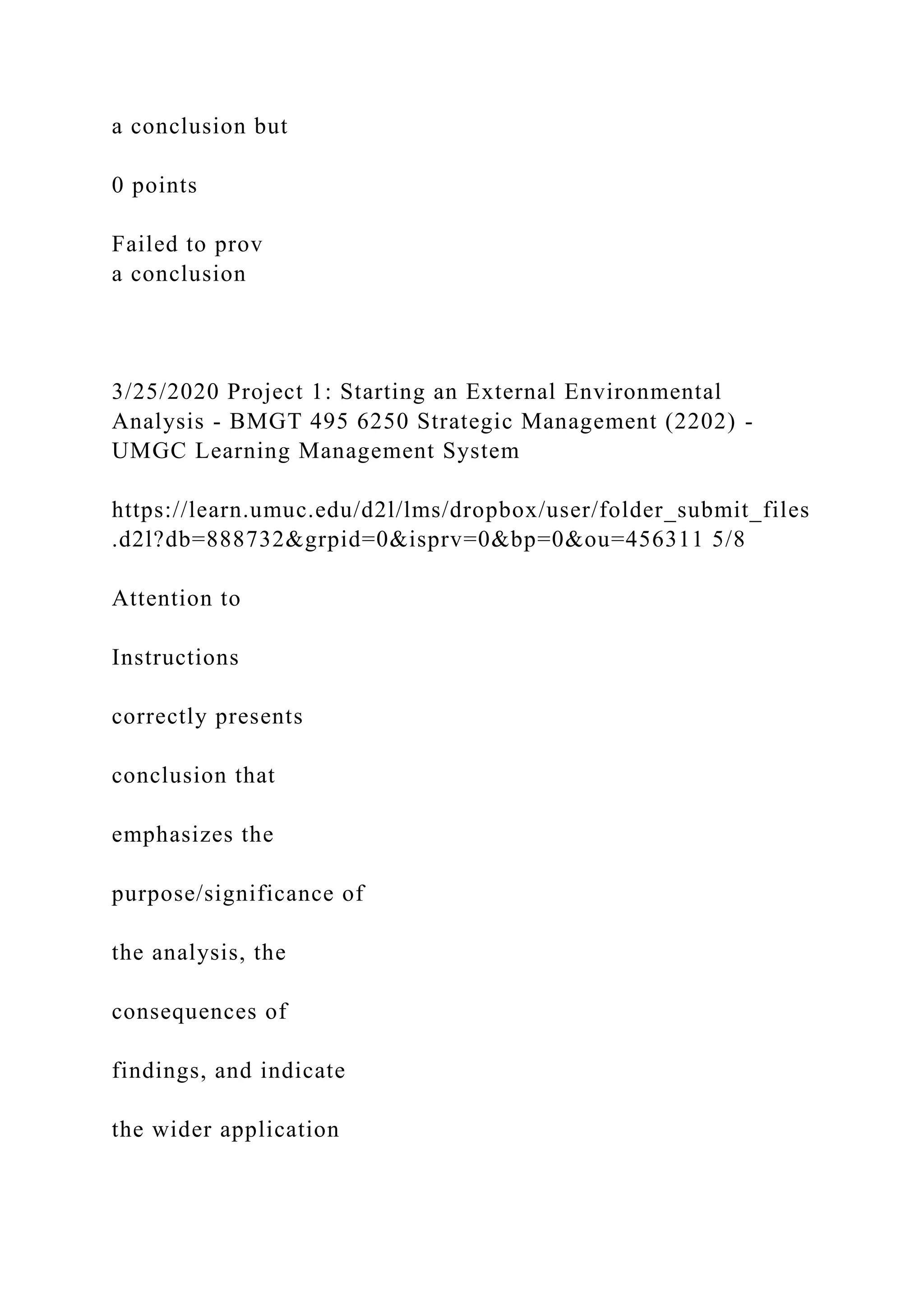 a conclusion but
0 points
Failed to prov
a conclusion
3/25/2020 Project 1: Starting an External Environmental
Analysis - BMGT 495 6250 Strategic Management (2202) -
UMGC Learning Management System
https://learn.umuc.edu/d2l/lms/dropbox/user/folder_submit_files
.d2l?db=888732&grpid=0&isprv=0&bp=0&ou=456311 5/8
Attention to
Instructions
correctly presents
conclusion that
emphasizes the
purpose/significance of
the analysis, the
consequences of
findings, and indicate
the wider application
 