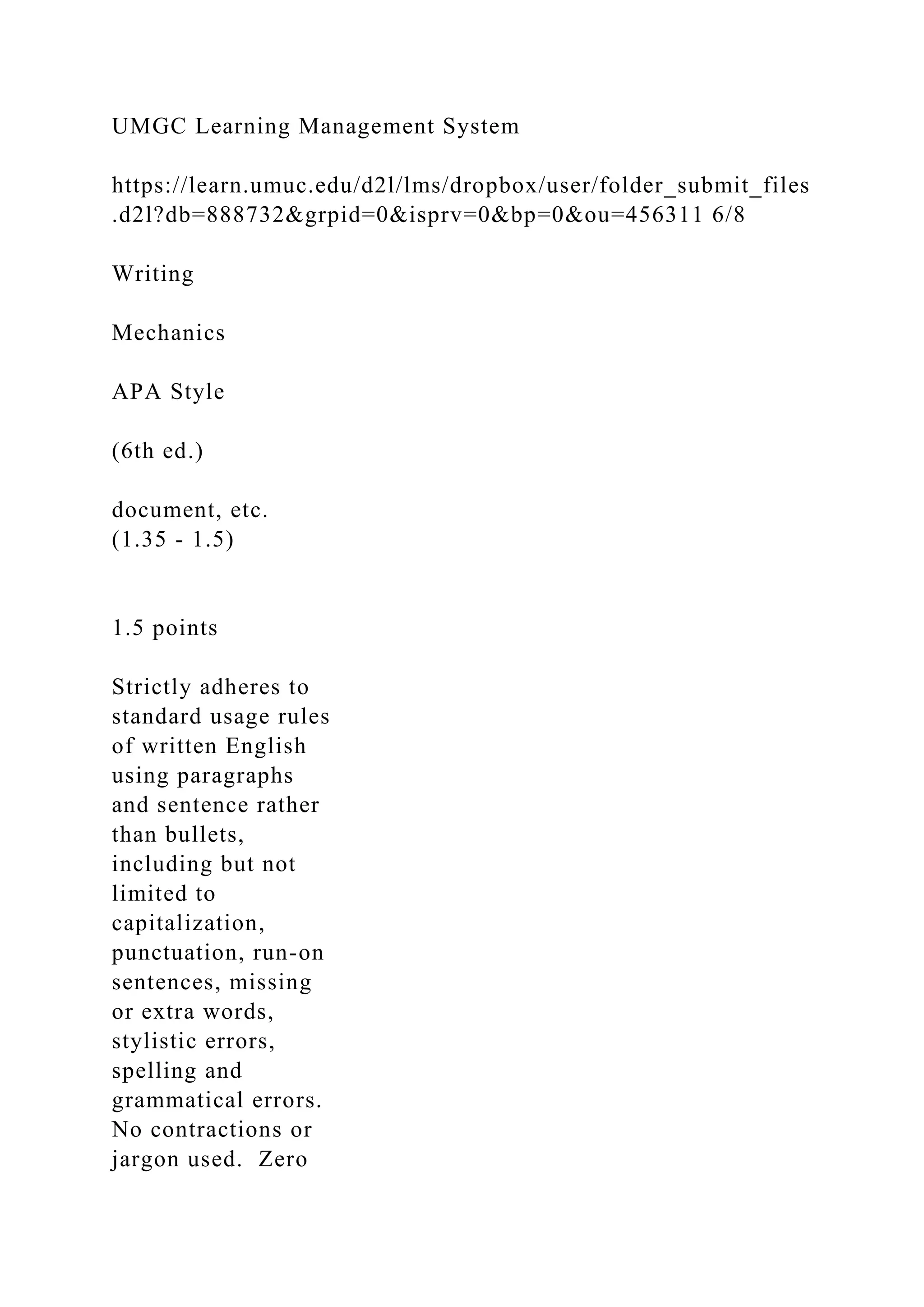 UMGC Learning Management System
https://learn.umuc.edu/d2l/lms/dropbox/user/folder_submit_files
.d2l?db=888732&grpid=0&isprv=0&bp=0&ou=456311 6/8
Writing
Mechanics
APA Style
(6th ed.)
document, etc.
(1.35 - 1.5)
1.5 points
Strictly adheres to
standard usage rules
of written English
using paragraphs
and sentence rather
than bullets,
including but not
limited to
capitalization,
punctuation, run-on
sentences, missing
or extra words,
stylistic errors,
spelling and
grammatical errors.
No contractions or
jargon used. Zero
 