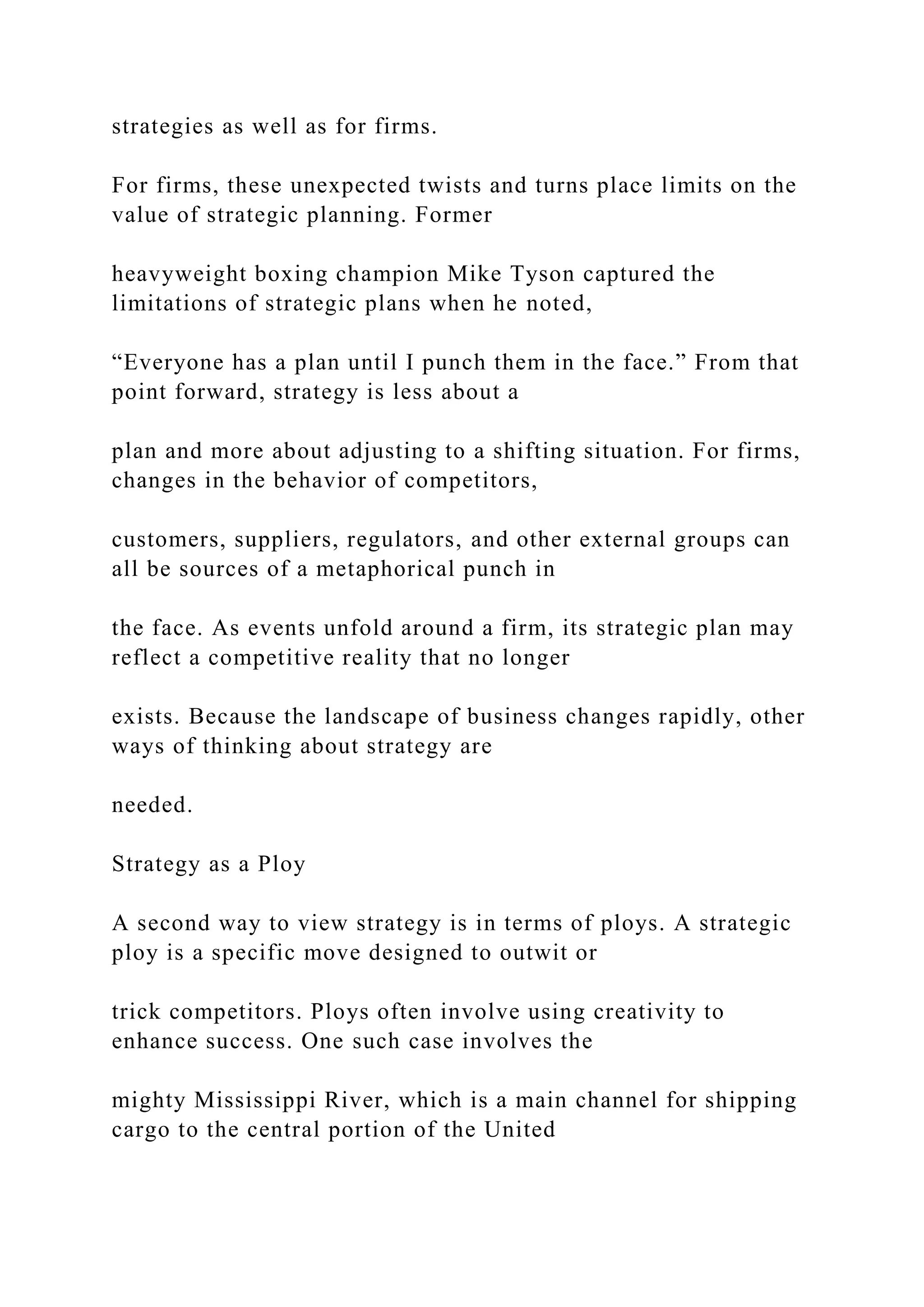 strategies as well as for firms.
For firms, these unexpected twists and turns place limits on the
value of strategic planning. Former
heavyweight boxing champion Mike Tyson captured the
limitations of strategic plans when he noted,
“Everyone has a plan until I punch them in the face.” From that
point forward, strategy is less about a
plan and more about adjusting to a shifting situation. For firms,
changes in the behavior of competitors,
customers, suppliers, regulators, and other external groups can
all be sources of a metaphorical punch in
the face. As events unfold around a firm, its strategic plan may
reflect a competitive reality that no longer
exists. Because the landscape of business changes rapidly, other
ways of thinking about strategy are
needed.
Strategy as a Ploy
A second way to view strategy is in terms of ploys. A strategic
ploy is a specific move designed to outwit or
trick competitors. Ploys often involve using creativity to
enhance success. One such case involves the
mighty Mississippi River, which is a main channel for shipping
cargo to the central portion of the United
 