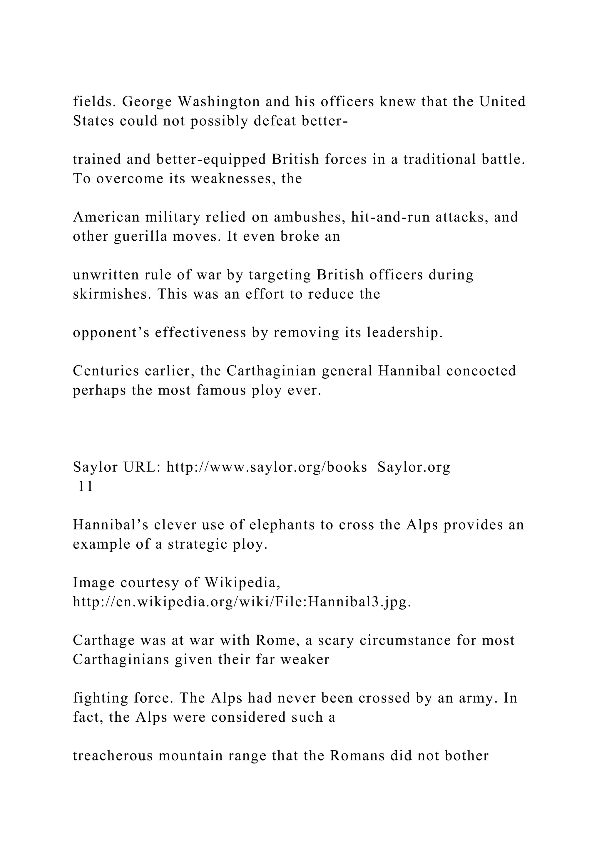 fields. George Washington and his officers knew that the United
States could not possibly defeat better-
trained and better-equipped British forces in a traditional battle.
To overcome its weaknesses, the
American military relied on ambushes, hit-and-run attacks, and
other guerilla moves. It even broke an
unwritten rule of war by targeting British officers during
skirmishes. This was an effort to reduce the
opponent’s effectiveness by removing its leadership.
Centuries earlier, the Carthaginian general Hannibal concocted
perhaps the most famous ploy ever.
Saylor URL: http://www.saylor.org/books Saylor.org
11
Hannibal’s clever use of elephants to cross the Alps provides an
example of a strategic ploy.
Image courtesy of Wikipedia,
http://en.wikipedia.org/wiki/File:Hannibal3.jpg.
Carthage was at war with Rome, a scary circumstance for most
Carthaginians given their far weaker
fighting force. The Alps had never been crossed by an army. In
fact, the Alps were considered such a
treacherous mountain range that the Romans did not bother
 