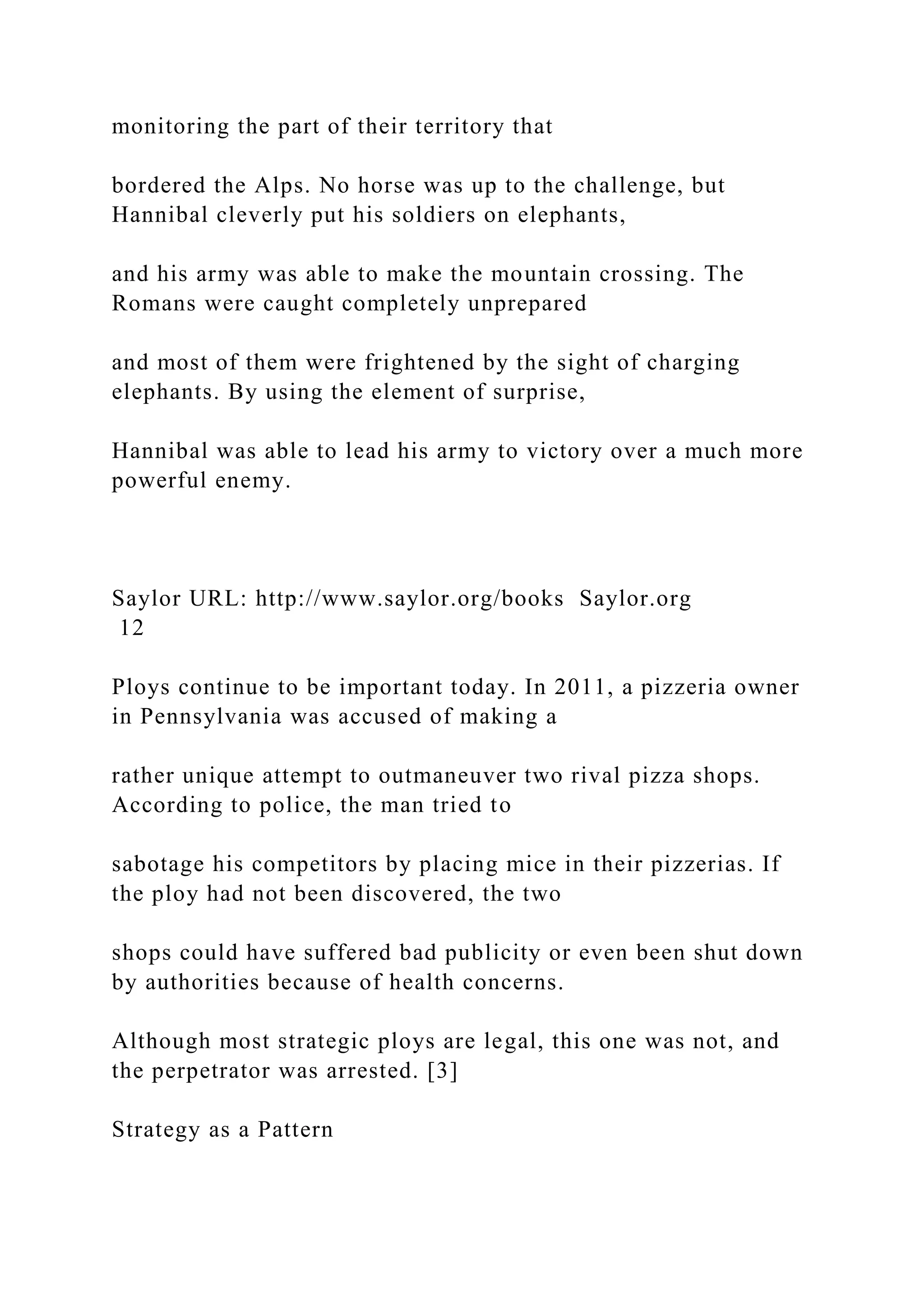 monitoring the part of their territory that
bordered the Alps. No horse was up to the challenge, but
Hannibal cleverly put his soldiers on elephants,
and his army was able to make the mountain crossing. The
Romans were caught completely unprepared
and most of them were frightened by the sight of charging
elephants. By using the element of surprise,
Hannibal was able to lead his army to victory over a much more
powerful enemy.
Saylor URL: http://www.saylor.org/books Saylor.org
12
Ploys continue to be important today. In 2011, a pizzeria owner
in Pennsylvania was accused of making a
rather unique attempt to outmaneuver two rival pizza shops.
According to police, the man tried to
sabotage his competitors by placing mice in their pizzerias. If
the ploy had not been discovered, the two
shops could have suffered bad publicity or even been shut down
by authorities because of health concerns.
Although most strategic ploys are legal, this one was not, and
the perpetrator was arrested. [3]
Strategy as a Pattern
 