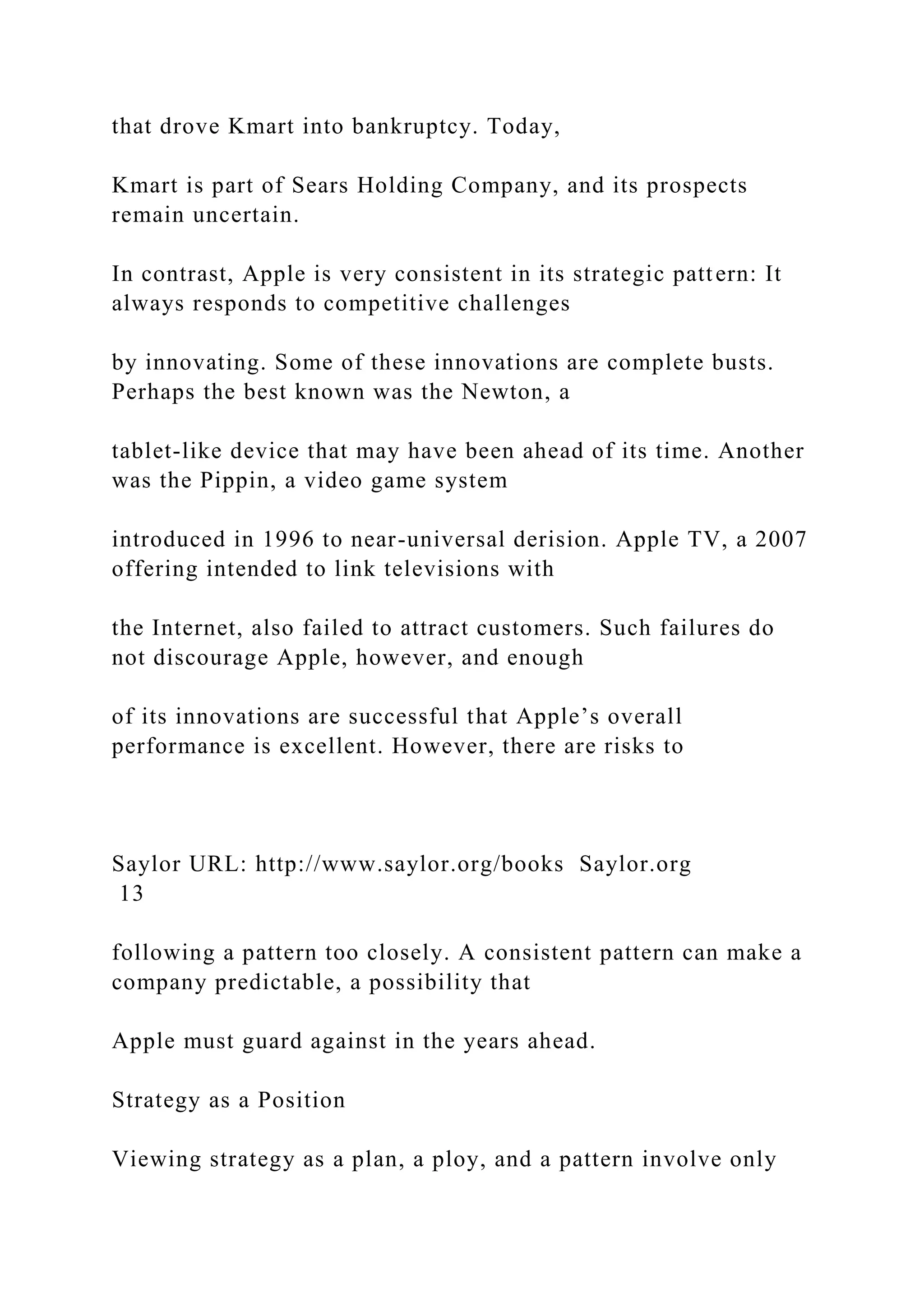 that drove Kmart into bankruptcy. Today,
Kmart is part of Sears Holding Company, and its prospects
remain uncertain.
In contrast, Apple is very consistent in its strategic pattern: It
always responds to competitive challenges
by innovating. Some of these innovations are complete busts.
Perhaps the best known was the Newton, a
tablet-like device that may have been ahead of its time. Another
was the Pippin, a video game system
introduced in 1996 to near-universal derision. Apple TV, a 2007
offering intended to link televisions with
the Internet, also failed to attract customers. Such failures do
not discourage Apple, however, and enough
of its innovations are successful that Apple’s overall
performance is excellent. However, there are risks to
Saylor URL: http://www.saylor.org/books Saylor.org
13
following a pattern too closely. A consistent pattern can make a
company predictable, a possibility that
Apple must guard against in the years ahead.
Strategy as a Position
Viewing strategy as a plan, a ploy, and a pattern involve only
 