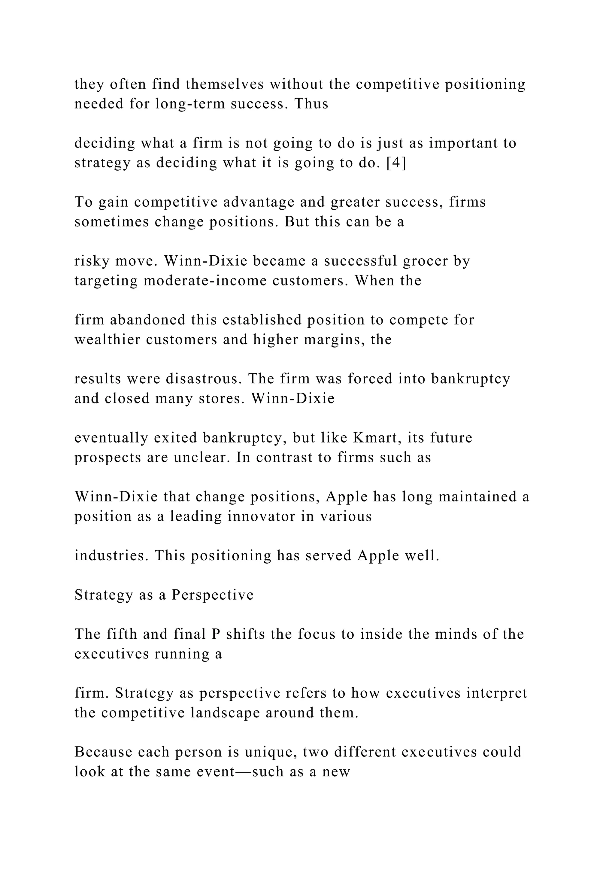 they often find themselves without the competitive positioning
needed for long-term success. Thus
deciding what a firm is not going to do is just as important to
strategy as deciding what it is going to do. [4]
To gain competitive advantage and greater success, firms
sometimes change positions. But this can be a
risky move. Winn-Dixie became a successful grocer by
targeting moderate-income customers. When the
firm abandoned this established position to compete for
wealthier customers and higher margins, the
results were disastrous. The firm was forced into bankruptcy
and closed many stores. Winn-Dixie
eventually exited bankruptcy, but like Kmart, its future
prospects are unclear. In contrast to firms such as
Winn-Dixie that change positions, Apple has long maintained a
position as a leading innovator in various
industries. This positioning has served Apple well.
Strategy as a Perspective
The fifth and final P shifts the focus to inside the minds of the
executives running a
firm. Strategy as perspective refers to how executives interpret
the competitive landscape around them.
Because each person is unique, two different executives could
look at the same event—such as a new
 