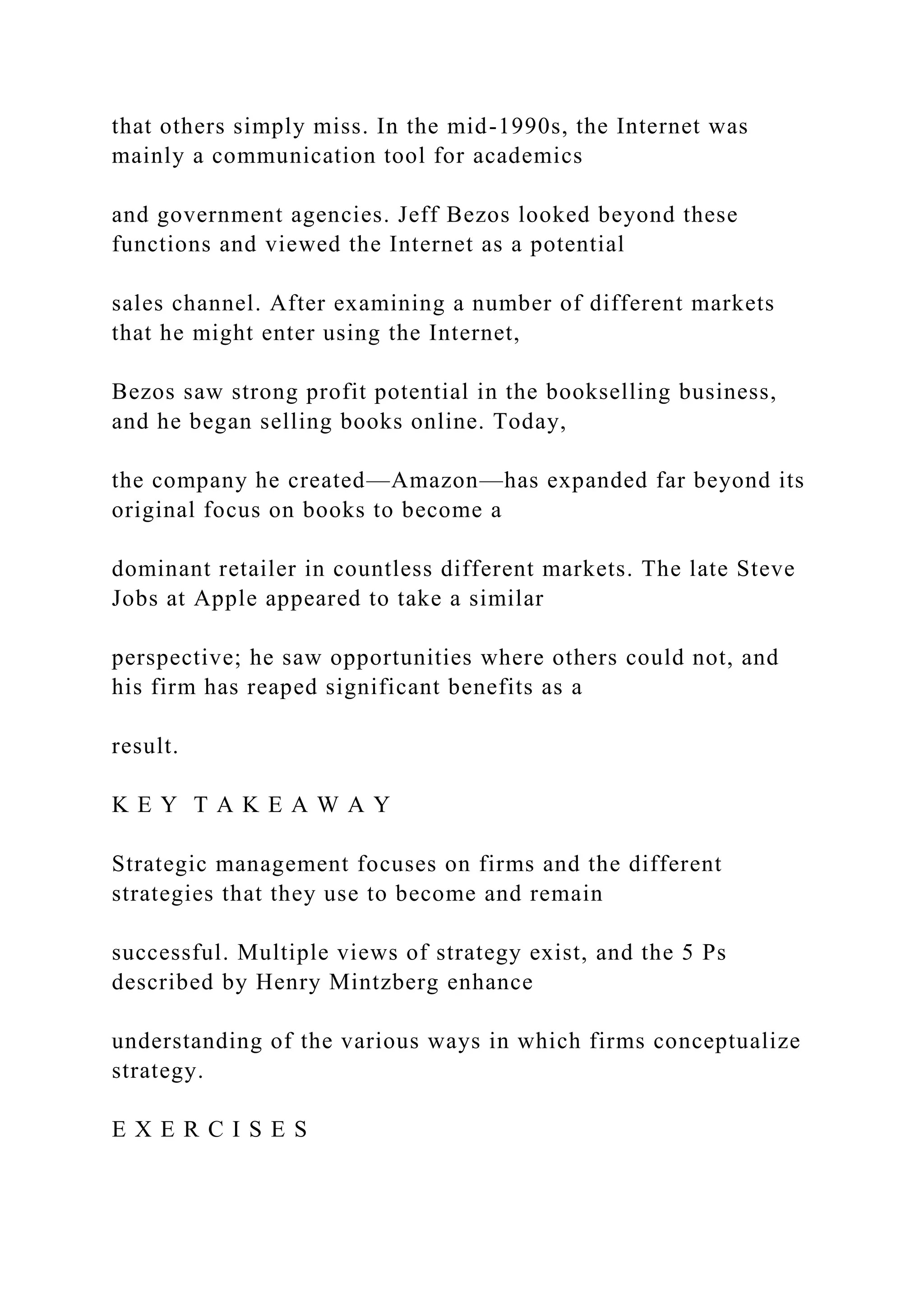 that others simply miss. In the mid-1990s, the Internet was
mainly a communication tool for academics
and government agencies. Jeff Bezos looked beyond these
functions and viewed the Internet as a potential
sales channel. After examining a number of different markets
that he might enter using the Internet,
Bezos saw strong profit potential in the bookselling business,
and he began selling books online. Today,
the company he created—Amazon—has expanded far beyond its
original focus on books to become a
dominant retailer in countless different markets. The late Steve
Jobs at Apple appeared to take a similar
perspective; he saw opportunities where others could not, and
his firm has reaped significant benefits as a
result.
K E Y T A K E A W A Y
Strategic management focuses on firms and the different
strategies that they use to become and remain
successful. Multiple views of strategy exist, and the 5 Ps
described by Henry Mintzberg enhance
understanding of the various ways in which firms conceptualize
strategy.
E X E R C I S E S
 