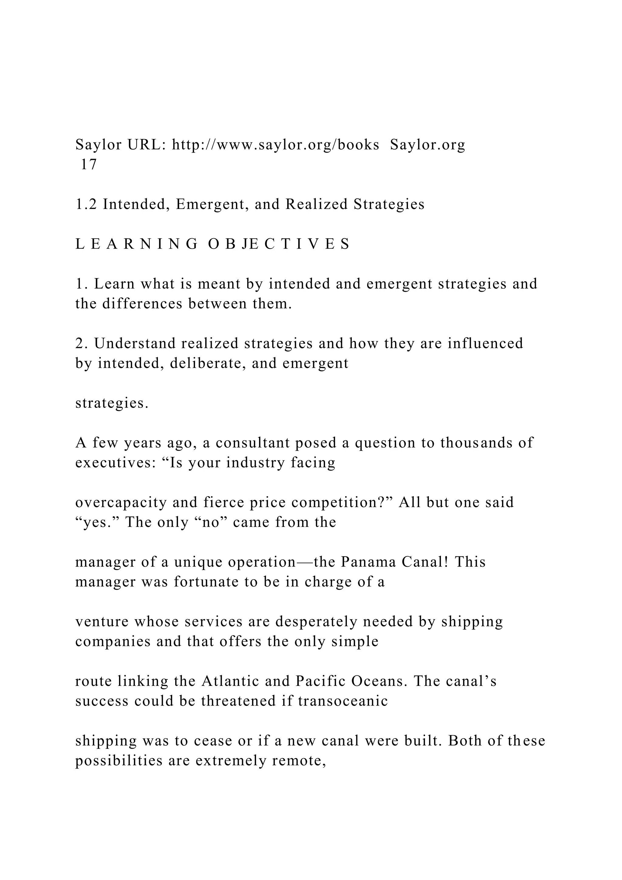 Saylor URL: http://www.saylor.org/books Saylor.org
17
1.2 Intended, Emergent, and Realized Strategies
L E A R N I N G O B JE C T I V E S
1. Learn what is meant by intended and emergent strategies and
the differences between them.
2. Understand realized strategies and how they are influenced
by intended, deliberate, and emergent
strategies.
A few years ago, a consultant posed a question to thousands of
executives: “Is your industry facing
overcapacity and fierce price competition?” All but one said
“yes.” The only “no” came from the
manager of a unique operation—the Panama Canal! This
manager was fortunate to be in charge of a
venture whose services are desperately needed by shipping
companies and that offers the only simple
route linking the Atlantic and Pacific Oceans. The canal’s
success could be threatened if transoceanic
shipping was to cease or if a new canal were built. Both of these
possibilities are extremely remote,
 