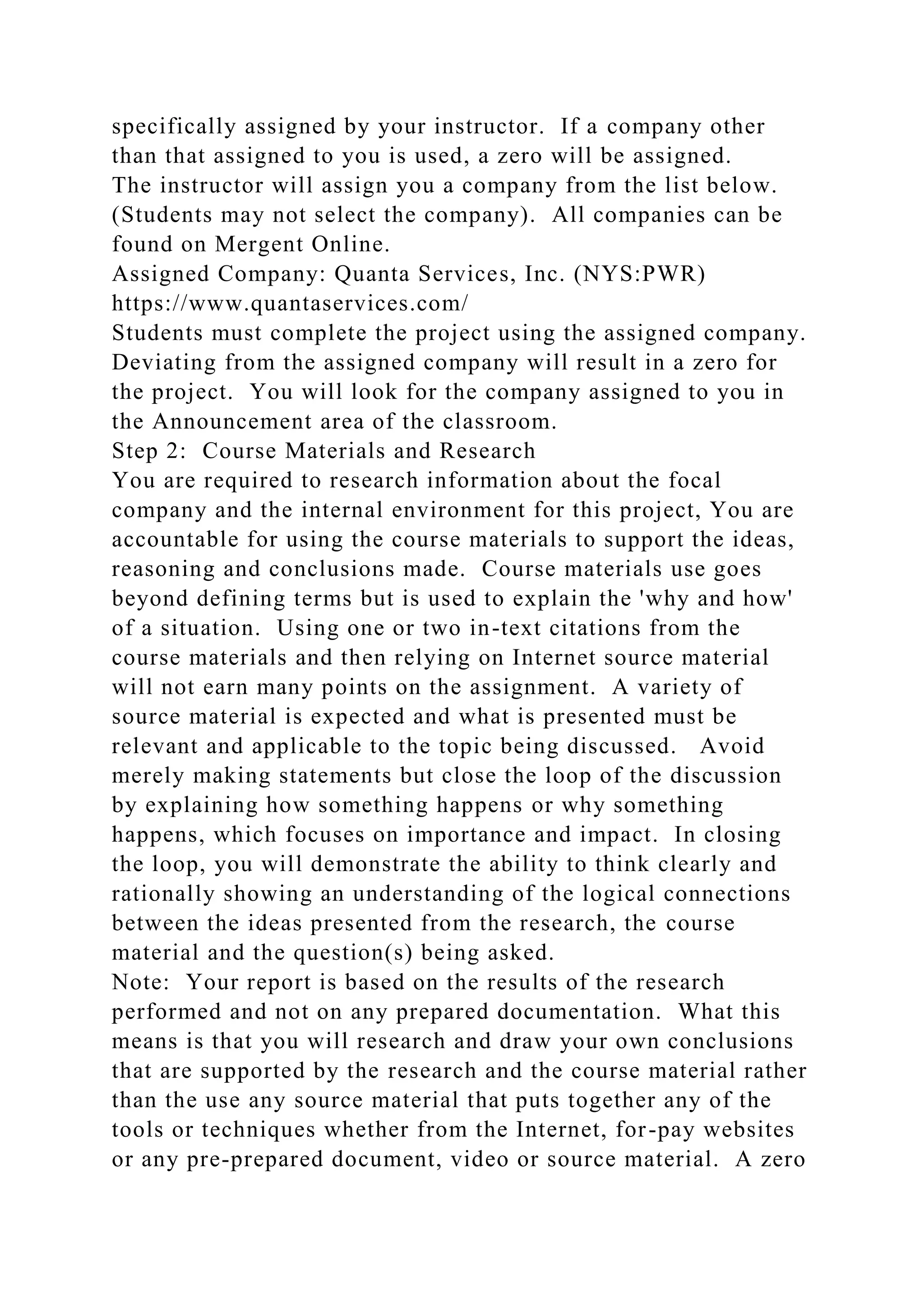 specifically assigned by your instructor. If a company other
than that assigned to you is used, a zero will be assigned.
The instructor will assign you a company from the list below.
(Students may not select the company). All companies can be
found on Mergent Online.
Assigned Company: Quanta Services, Inc. (NYS:PWR)
https://www.quantaservices.com/
Students must complete the project using the assigned company.
Deviating from the assigned company will result in a zero for
the project. You will look for the company assigned to you in
the Announcement area of the classroom.
Step 2: Course Materials and Research
You are required to research information about the focal
company and the internal environment for this project, You are
accountable for using the course materials to support the ideas,
reasoning and conclusions made. Course materials use goes
beyond defining terms but is used to explain the 'why and how'
of a situation. Using one or two in-text citations from the
course materials and then relying on Internet source material
will not earn many points on the assignment. A variety of
source material is expected and what is presented must be
relevant and applicable to the topic being discussed. Avoid
merely making statements but close the loop of the discussion
by explaining how something happens or why something
happens, which focuses on importance and impact. In closing
the loop, you will demonstrate the ability to think clearly and
rationally showing an understanding of the logical connections
between the ideas presented from the research, the course
material and the question(s) being asked.
Note: Your report is based on the results of the research
performed and not on any prepared documentation. What this
means is that you will research and draw your own conclusions
that are supported by the research and the course material rather
than the use any source material that puts together any of the
tools or techniques whether from the Internet, for-pay websites
or any pre-prepared document, video or source material. A zero
 