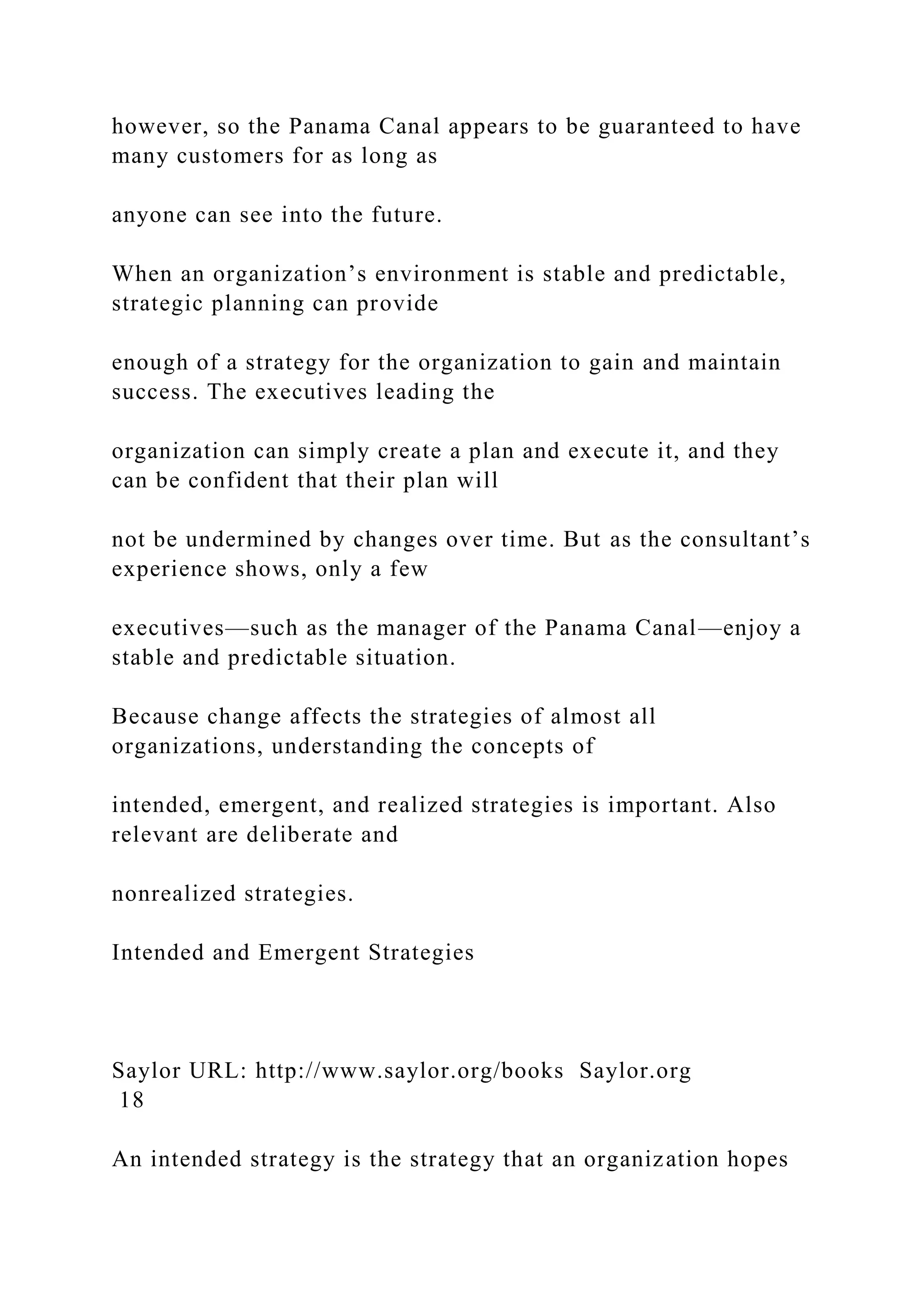 however, so the Panama Canal appears to be guaranteed to have
many customers for as long as
anyone can see into the future.
When an organization’s environment is stable and predictable,
strategic planning can provide
enough of a strategy for the organization to gain and maintain
success. The executives leading the
organization can simply create a plan and execute it, and they
can be confident that their plan will
not be undermined by changes over time. But as the consultant’s
experience shows, only a few
executives—such as the manager of the Panama Canal—enjoy a
stable and predictable situation.
Because change affects the strategies of almost all
organizations, understanding the concepts of
intended, emergent, and realized strategies is important. Also
relevant are deliberate and
nonrealized strategies.
Intended and Emergent Strategies
Saylor URL: http://www.saylor.org/books Saylor.org
18
An intended strategy is the strategy that an organization hopes
 