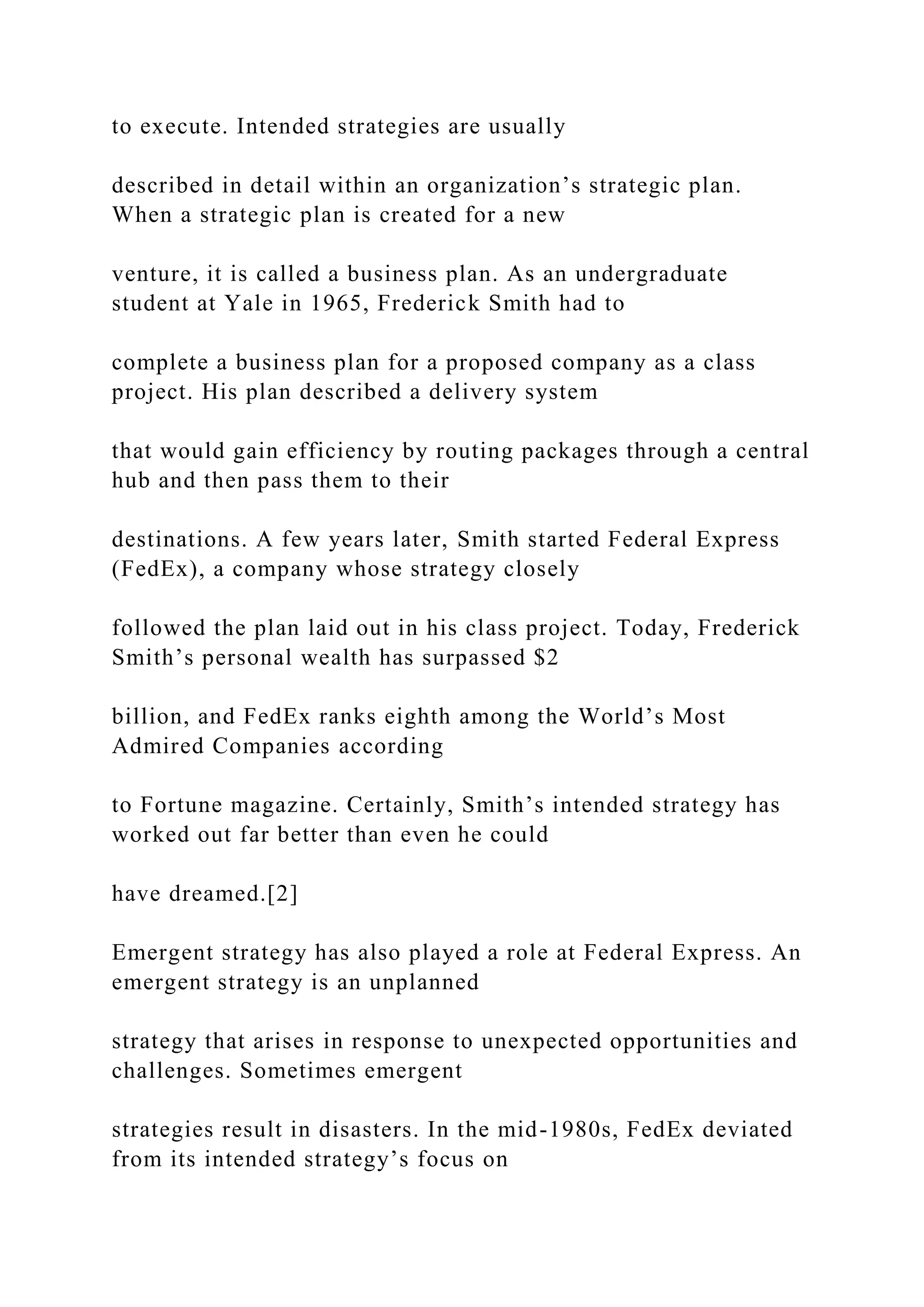 to execute. Intended strategies are usually
described in detail within an organization’s strategic plan.
When a strategic plan is created for a new
venture, it is called a business plan. As an undergraduate
student at Yale in 1965, Frederick Smith had to
complete a business plan for a proposed company as a class
project. His plan described a delivery system
that would gain efficiency by routing packages through a central
hub and then pass them to their
destinations. A few years later, Smith started Federal Express
(FedEx), a company whose strategy closely
followed the plan laid out in his class project. Today, Frederick
Smith’s personal wealth has surpassed $2
billion, and FedEx ranks eighth among the World’s Most
Admired Companies according
to Fortune magazine. Certainly, Smith’s intended strategy has
worked out far better than even he could
have dreamed.[2]
Emergent strategy has also played a role at Federal Express. An
emergent strategy is an unplanned
strategy that arises in response to unexpected opportunities and
challenges. Sometimes emergent
strategies result in disasters. In the mid-1980s, FedEx deviated
from its intended strategy’s focus on
 