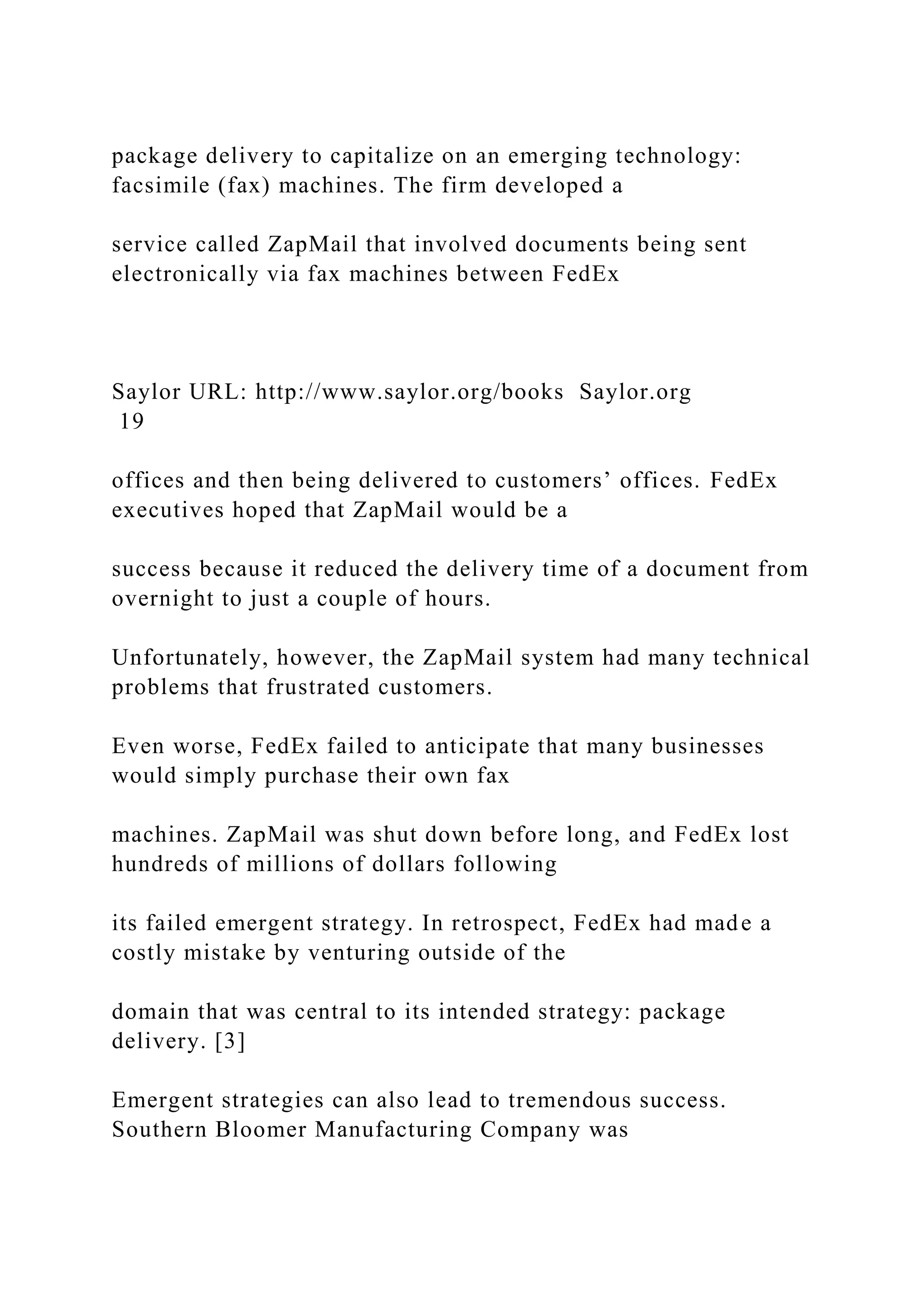 package delivery to capitalize on an emerging technology:
facsimile (fax) machines. The firm developed a
service called ZapMail that involved documents being sent
electronically via fax machines between FedEx
Saylor URL: http://www.saylor.org/books Saylor.org
19
offices and then being delivered to customers’ offices. FedEx
executives hoped that ZapMail would be a
success because it reduced the delivery time of a document from
overnight to just a couple of hours.
Unfortunately, however, the ZapMail system had many technical
problems that frustrated customers.
Even worse, FedEx failed to anticipate that many businesses
would simply purchase their own fax
machines. ZapMail was shut down before long, and FedEx lost
hundreds of millions of dollars following
its failed emergent strategy. In retrospect, FedEx had made a
costly mistake by venturing outside of the
domain that was central to its intended strategy: package
delivery. [3]
Emergent strategies can also lead to tremendous success.
Southern Bloomer Manufacturing Company was
 