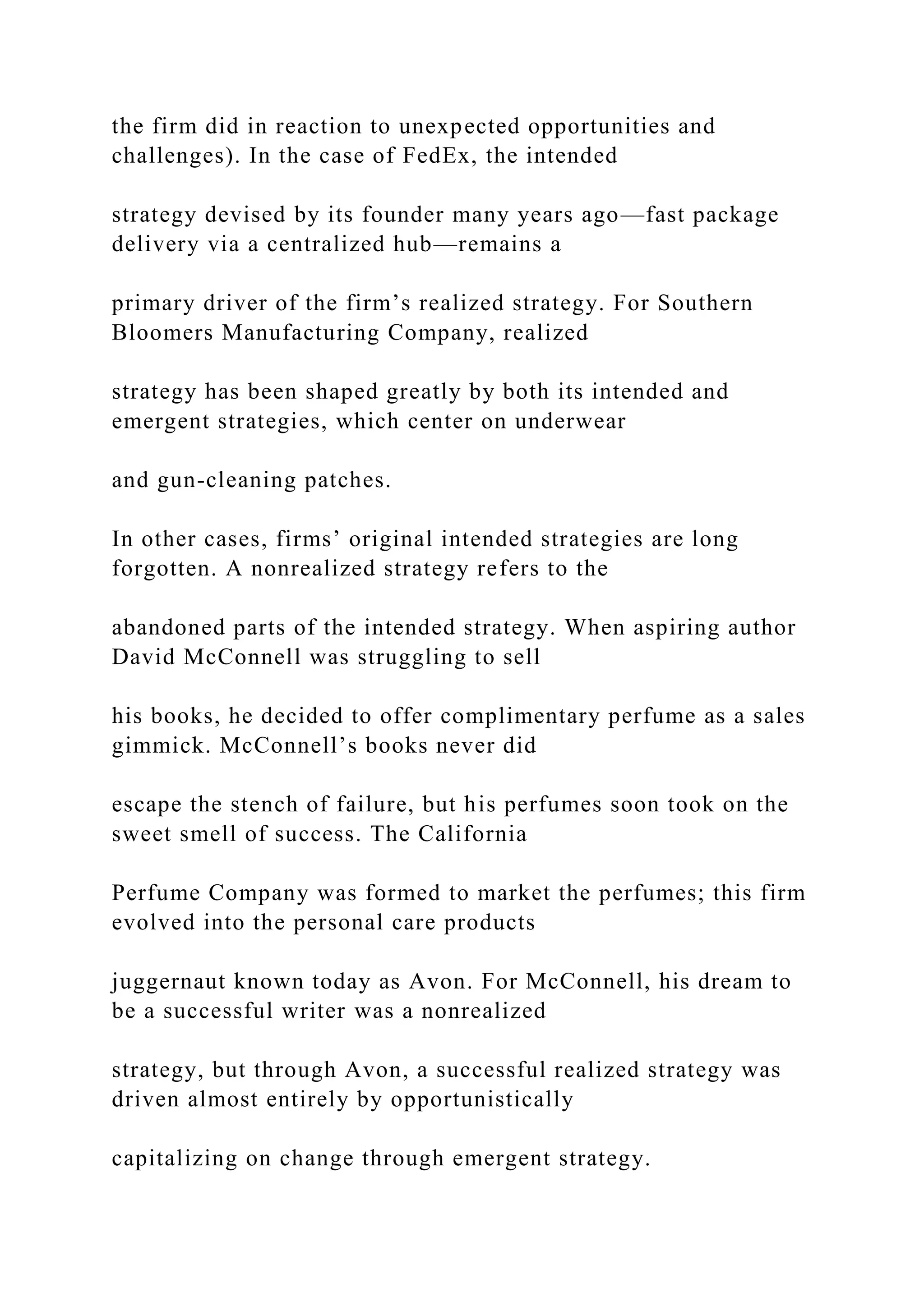 the firm did in reaction to unexpected opportunities and
challenges). In the case of FedEx, the intended
strategy devised by its founder many years ago—fast package
delivery via a centralized hub—remains a
primary driver of the firm’s realized strategy. For Southern
Bloomers Manufacturing Company, realized
strategy has been shaped greatly by both its intended and
emergent strategies, which center on underwear
and gun-cleaning patches.
In other cases, firms’ original intended strategies are long
forgotten. A nonrealized strategy refers to the
abandoned parts of the intended strategy. When aspiring author
David McConnell was struggling to sell
his books, he decided to offer complimentary perfume as a sales
gimmick. McConnell’s books never did
escape the stench of failure, but his perfumes soon took on the
sweet smell of success. The California
Perfume Company was formed to market the perfumes; this firm
evolved into the personal care products
juggernaut known today as Avon. For McConnell, his dream to
be a successful writer was a nonrealized
strategy, but through Avon, a successful realized strategy was
driven almost entirely by opportunistically
capitalizing on change through emergent strategy.
 