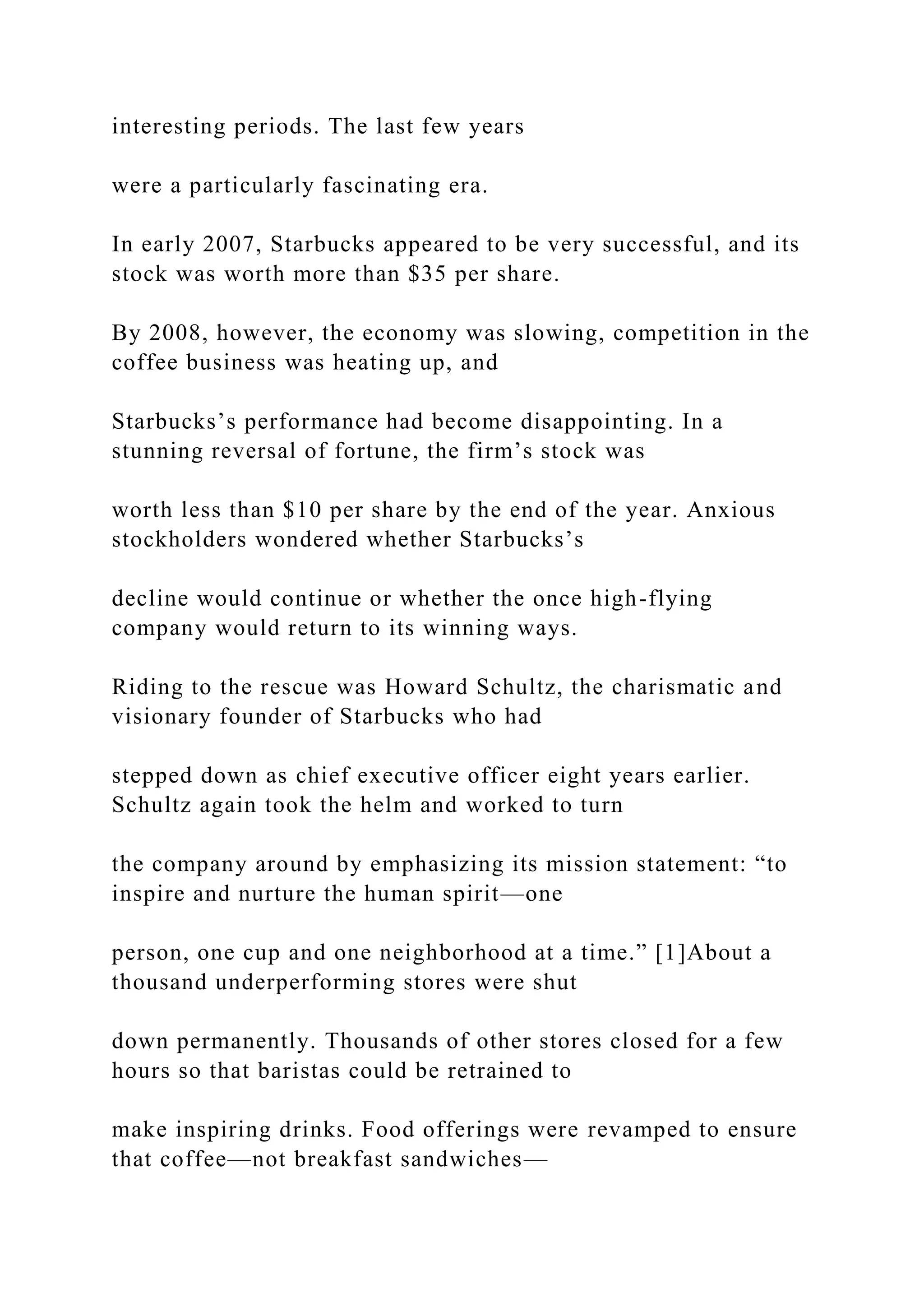 interesting periods. The last few years
were a particularly fascinating era.
In early 2007, Starbucks appeared to be very successful, and its
stock was worth more than $35 per share.
By 2008, however, the economy was slowing, competition in the
coffee business was heating up, and
Starbucks’s performance had become disappointing. In a
stunning reversal of fortune, the firm’s stock was
worth less than $10 per share by the end of the year. Anxious
stockholders wondered whether Starbucks’s
decline would continue or whether the once high-flying
company would return to its winning ways.
Riding to the rescue was Howard Schultz, the charismatic and
visionary founder of Starbucks who had
stepped down as chief executive officer eight years earlier.
Schultz again took the helm and worked to turn
the company around by emphasizing its mission statement: “to
inspire and nurture the human spirit—one
person, one cup and one neighborhood at a time.” [1]About a
thousand underperforming stores were shut
down permanently. Thousands of other stores closed for a few
hours so that baristas could be retrained to
make inspiring drinks. Food offerings were revamped to ensure
that coffee—not breakfast sandwiches—
 