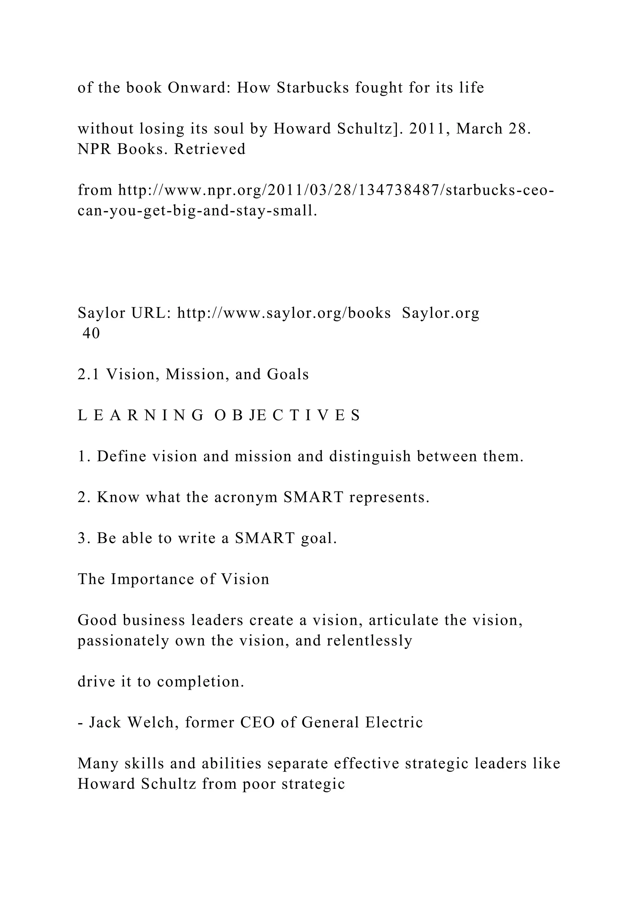 of the book Onward: How Starbucks fought for its life
without losing its soul by Howard Schultz]. 2011, March 28.
NPR Books. Retrieved
from http://www.npr.org/2011/03/28/134738487/starbucks-ceo-
can-you-get-big-and-stay-small.
Saylor URL: http://www.saylor.org/books Saylor.org
40
2.1 Vision, Mission, and Goals
L E A R N I N G O B JE C T I V E S
1. Define vision and mission and distinguish between them.
2. Know what the acronym SMART represents.
3. Be able to write a SMART goal.
The Importance of Vision
Good business leaders create a vision, articulate the vision,
passionately own the vision, and relentlessly
drive it to completion.
- Jack Welch, former CEO of General Electric
Many skills and abilities separate effective strategic leaders like
Howard Schultz from poor strategic
 