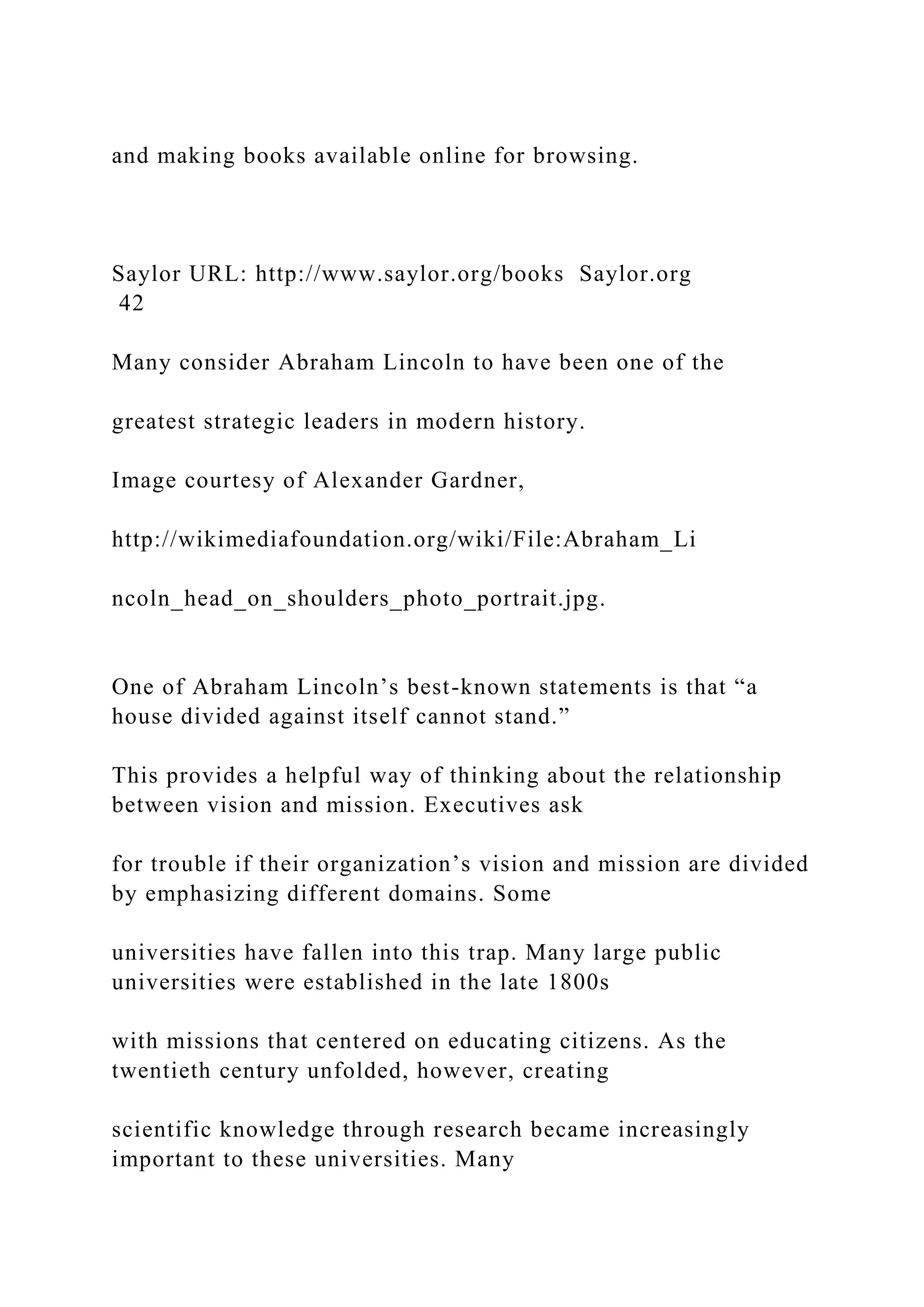 and making books available online for browsing.
Saylor URL: http://www.saylor.org/books Saylor.org
42
Many consider Abraham Lincoln to have been one of the
greatest strategic leaders in modern history.
Image courtesy of Alexander Gardner,
http://wikimediafoundation.org/wiki/File:Abraham_Li
ncoln_head_on_shoulders_photo_portrait.jpg.
One of Abraham Lincoln’s best-known statements is that “a
house divided against itself cannot stand.”
This provides a helpful way of thinking about the relationship
between vision and mission. Executives ask
for trouble if their organization’s vision and mission are divided
by emphasizing different domains. Some
universities have fallen into this trap. Many large public
universities were established in the late 1800s
with missions that centered on educating citizens. As the
twentieth century unfolded, however, creating
scientific knowledge through research became increasingly
important to these universities. Many
 