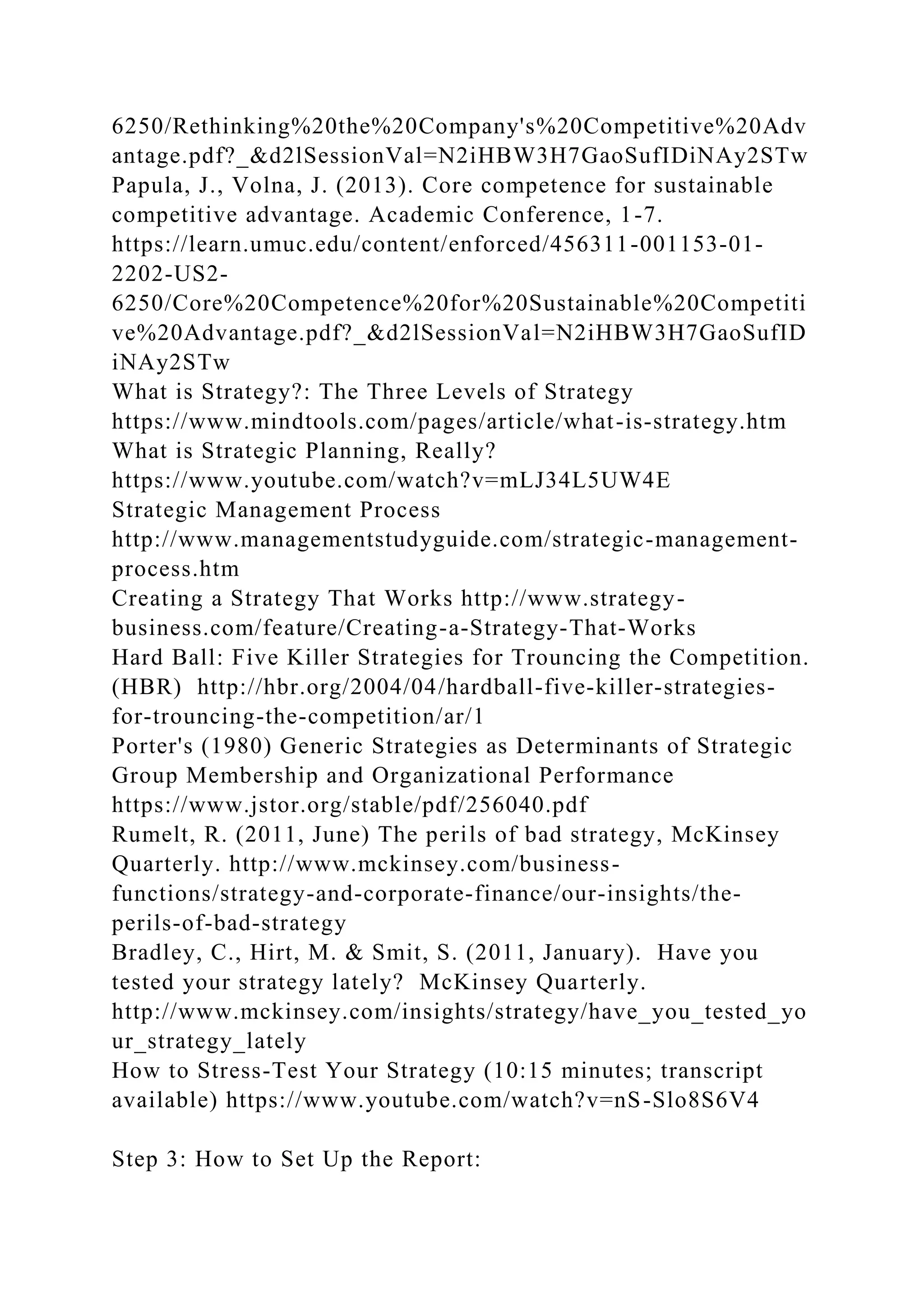 6250/Rethinking%20the%20Company's%20Competitive%20Adv
antage.pdf?_&d2lSessionVal=N2iHBW3H7GaoSufIDiNAy2STw
Papula, J., Volna, J. (2013). Core competence for sustainable
competitive advantage. Academic Conference, 1-7.
https://learn.umuc.edu/content/enforced/456311-001153-01-
2202-US2-
6250/Core%20Competence%20for%20Sustainable%20Competiti
ve%20Advantage.pdf?_&d2lSessionVal=N2iHBW3H7GaoSufID
iNAy2STw
What is Strategy?: The Three Levels of Strategy
https://www.mindtools.com/pages/article/what-is-strategy.htm
What is Strategic Planning, Really?
https://www.youtube.com/watch?v=mLJ34L5UW4E
Strategic Management Process
http://www.managementstudyguide.com/strategic-management-
process.htm
Creating a Strategy That Works http://www.strategy-
business.com/feature/Creating-a-Strategy-That-Works
Hard Ball: Five Killer Strategies for Trouncing the Competition.
(HBR) http://hbr.org/2004/04/hardball-five-killer-strategies-
for-trouncing-the-competition/ar/1
Porter's (1980) Generic Strategies as Determinants of Strategic
Group Membership and Organizational Performance
https://www.jstor.org/stable/pdf/256040.pdf
Rumelt, R. (2011, June) The perils of bad strategy, McKinsey
Quarterly. http://www.mckinsey.com/business-
functions/strategy-and-corporate-finance/our-insights/the-
perils-of-bad-strategy
Bradley, C., Hirt, M. & Smit, S. (2011, January). Have you
tested your strategy lately? McKinsey Quarterly.
http://www.mckinsey.com/insights/strategy/have_you_tested_yo
ur_strategy_lately
How to Stress-Test Your Strategy (10:15 minutes; transcript
available) https://www.youtube.com/watch?v=nS-Slo8S6V4
Step 3: How to Set Up the Report:
 