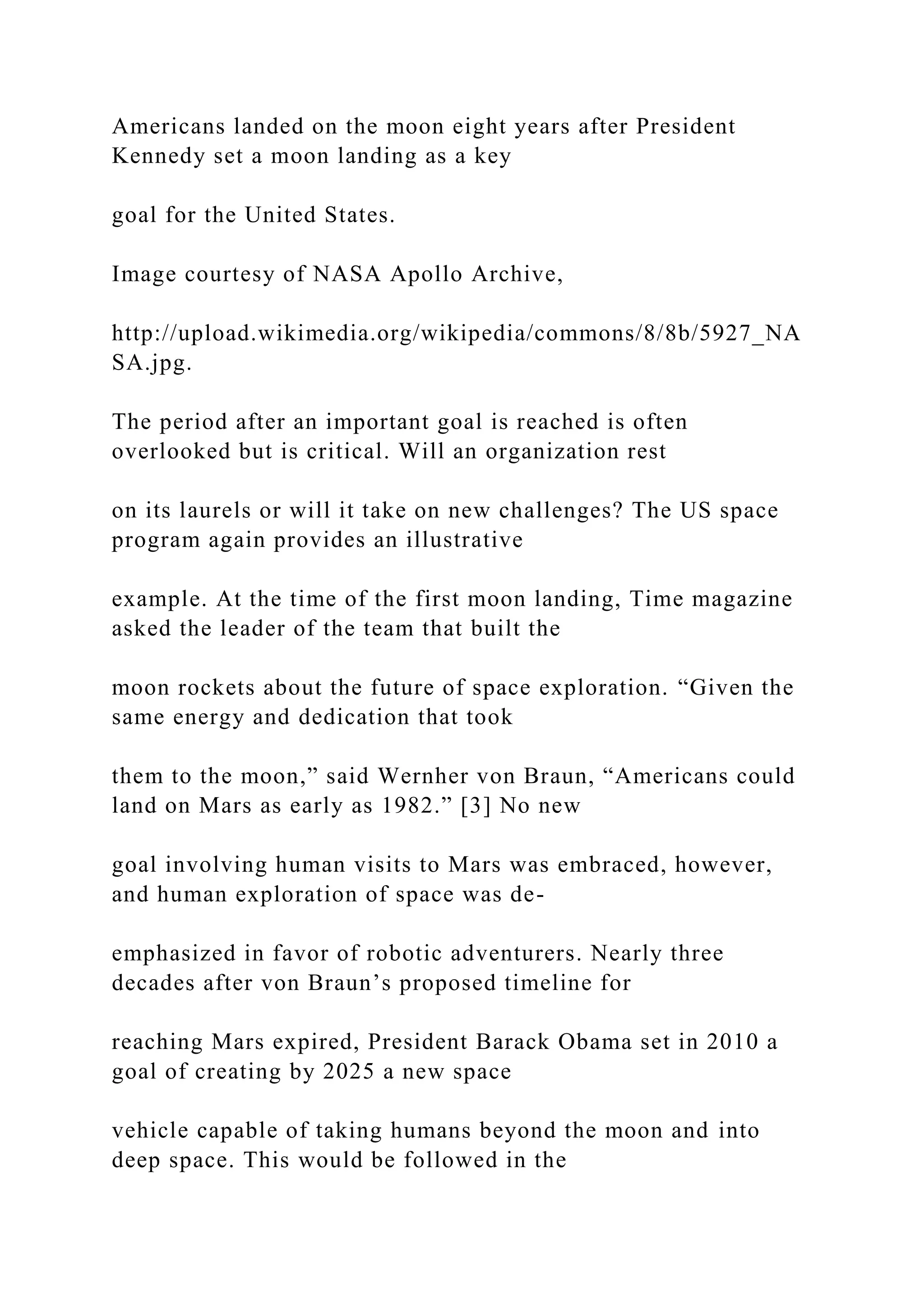 Americans landed on the moon eight years after President
Kennedy set a moon landing as a key
goal for the United States.
Image courtesy of NASA Apollo Archive,
http://upload.wikimedia.org/wikipedia/commons/8/8b/5927_NA
SA.jpg.
The period after an important goal is reached is often
overlooked but is critical. Will an organization rest
on its laurels or will it take on new challenges? The US space
program again provides an illustrative
example. At the time of the first moon landing, Time magazine
asked the leader of the team that built the
moon rockets about the future of space exploration. “Given the
same energy and dedication that took
them to the moon,” said Wernher von Braun, “Americans could
land on Mars as early as 1982.” [3] No new
goal involving human visits to Mars was embraced, however,
and human exploration of space was de-
emphasized in favor of robotic adventurers. Nearly three
decades after von Braun’s proposed timeline for
reaching Mars expired, President Barack Obama set in 2010 a
goal of creating by 2025 a new space
vehicle capable of taking humans beyond the moon and into
deep space. This would be followed in the
 