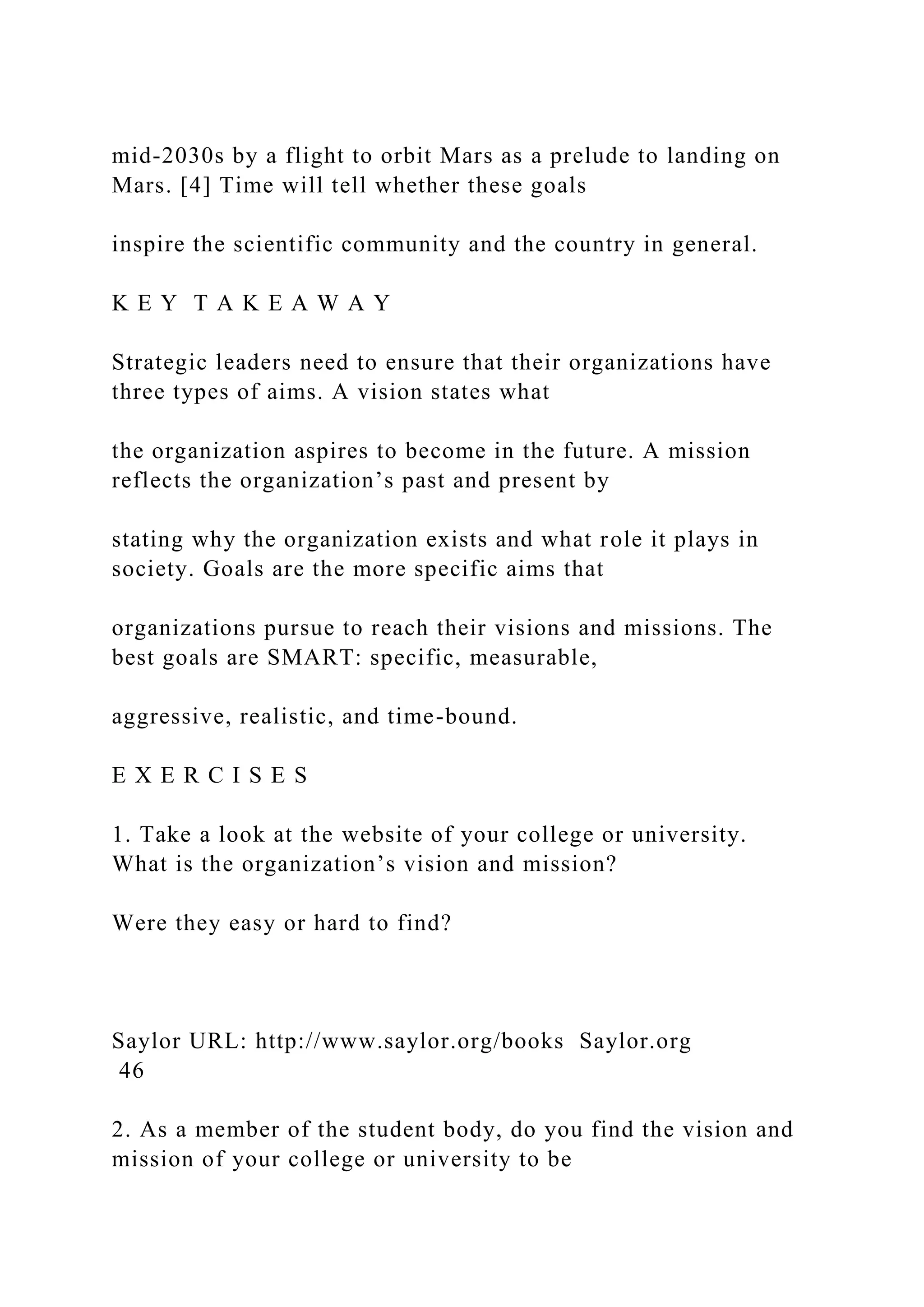 mid-2030s by a flight to orbit Mars as a prelude to landing on
Mars. [4] Time will tell whether these goals
inspire the scientific community and the country in general.
K E Y T A K E A W A Y
Strategic leaders need to ensure that their organizations have
three types of aims. A vision states what
the organization aspires to become in the future. A mission
reflects the organization’s past and present by
stating why the organization exists and what role it plays in
society. Goals are the more specific aims that
organizations pursue to reach their visions and missions. The
best goals are SMART: specific, measurable,
aggressive, realistic, and time-bound.
E X E R C I S E S
1. Take a look at the website of your college or university.
What is the organization’s vision and mission?
Were they easy or hard to find?
Saylor URL: http://www.saylor.org/books Saylor.org
46
2. As a member of the student body, do you find the vision and
mission of your college or university to be
 