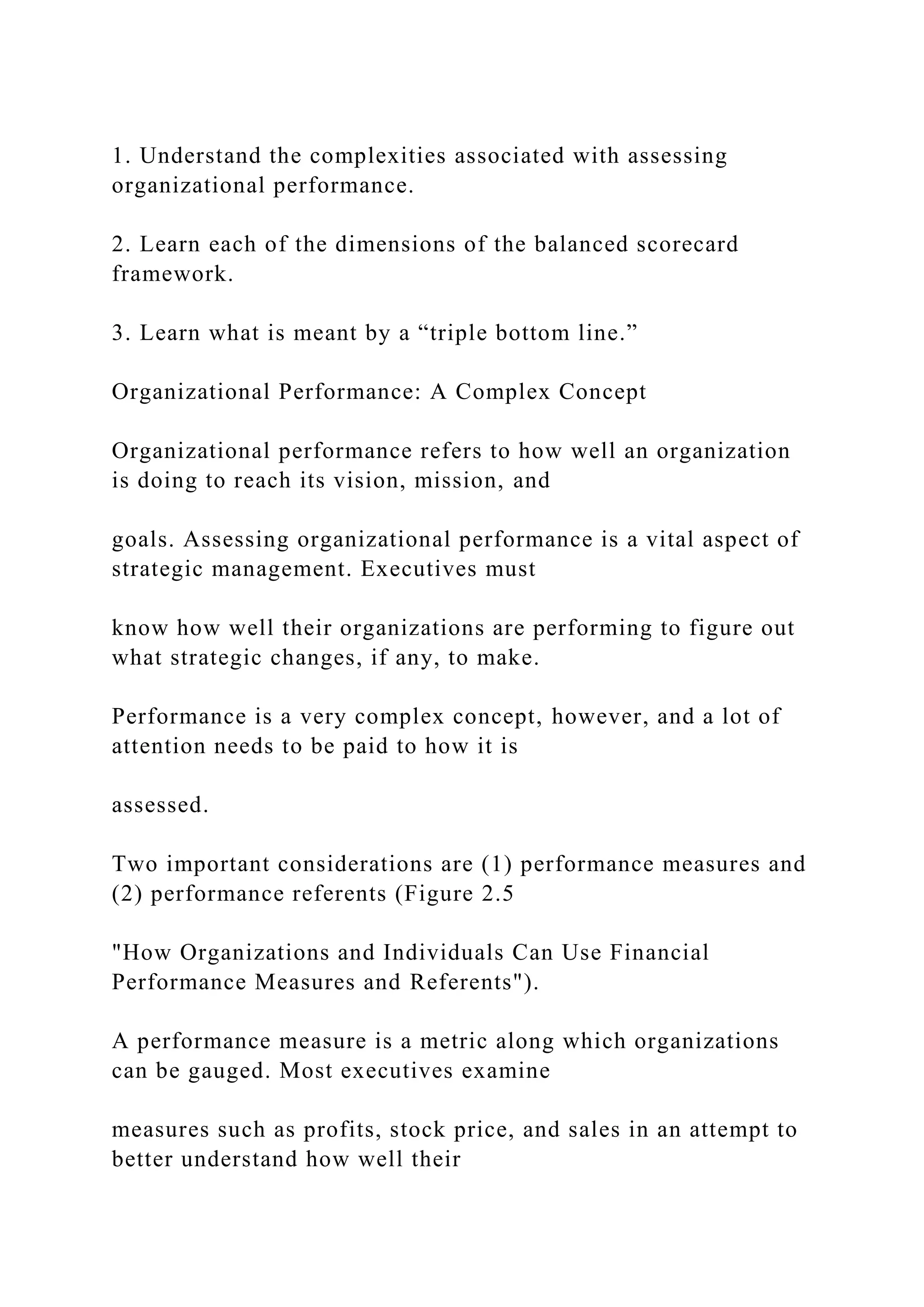 1. Understand the complexities associated with assessing
organizational performance.
2. Learn each of the dimensions of the balanced scorecard
framework.
3. Learn what is meant by a “triple bottom line.”
Organizational Performance: A Complex Concept
Organizational performance refers to how well an organization
is doing to reach its vision, mission, and
goals. Assessing organizational performance is a vital aspect of
strategic management. Executives must
know how well their organizations are performing to figure out
what strategic changes, if any, to make.
Performance is a very complex concept, however, and a lot of
attention needs to be paid to how it is
assessed.
Two important considerations are (1) performance measures and
(2) performance referents (Figure 2.5
"How Organizations and Individuals Can Use Financial
Performance Measures and Referents").
A performance measure is a metric along which organizations
can be gauged. Most executives examine
measures such as profits, stock price, and sales in an attempt to
better understand how well their
 
