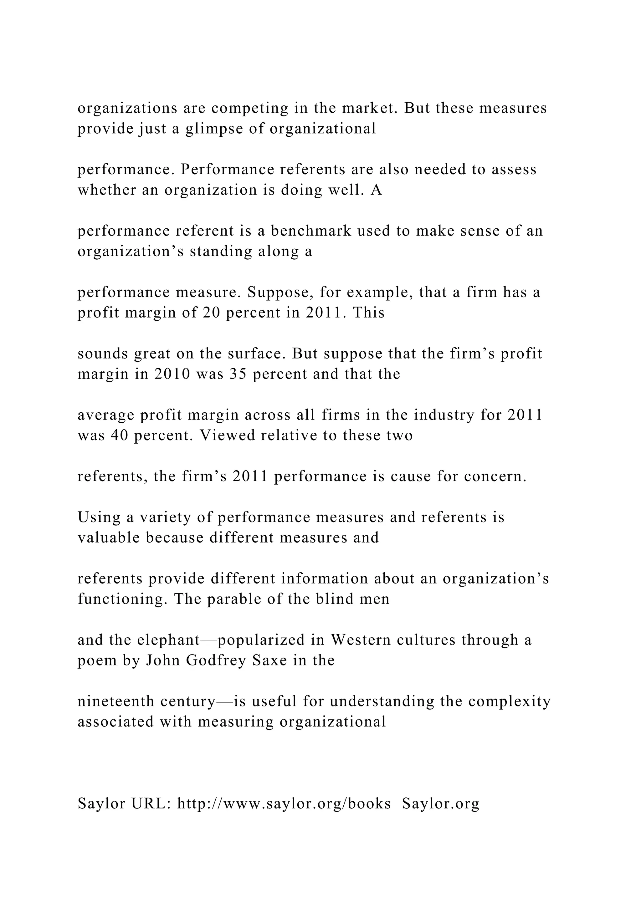 organizations are competing in the market. But these measures
provide just a glimpse of organizational
performance. Performance referents are also needed to assess
whether an organization is doing well. A
performance referent is a benchmark used to make sense of an
organization’s standing along a
performance measure. Suppose, for example, that a firm has a
profit margin of 20 percent in 2011. This
sounds great on the surface. But suppose that the firm’s profit
margin in 2010 was 35 percent and that the
average profit margin across all firms in the industry for 2011
was 40 percent. Viewed relative to these two
referents, the firm’s 2011 performance is cause for concern.
Using a variety of performance measures and referents is
valuable because different measures and
referents provide different information about an organization’s
functioning. The parable of the blind men
and the elephant—popularized in Western cultures through a
poem by John Godfrey Saxe in the
nineteenth century—is useful for understanding the complexity
associated with measuring organizational
Saylor URL: http://www.saylor.org/books Saylor.org
 