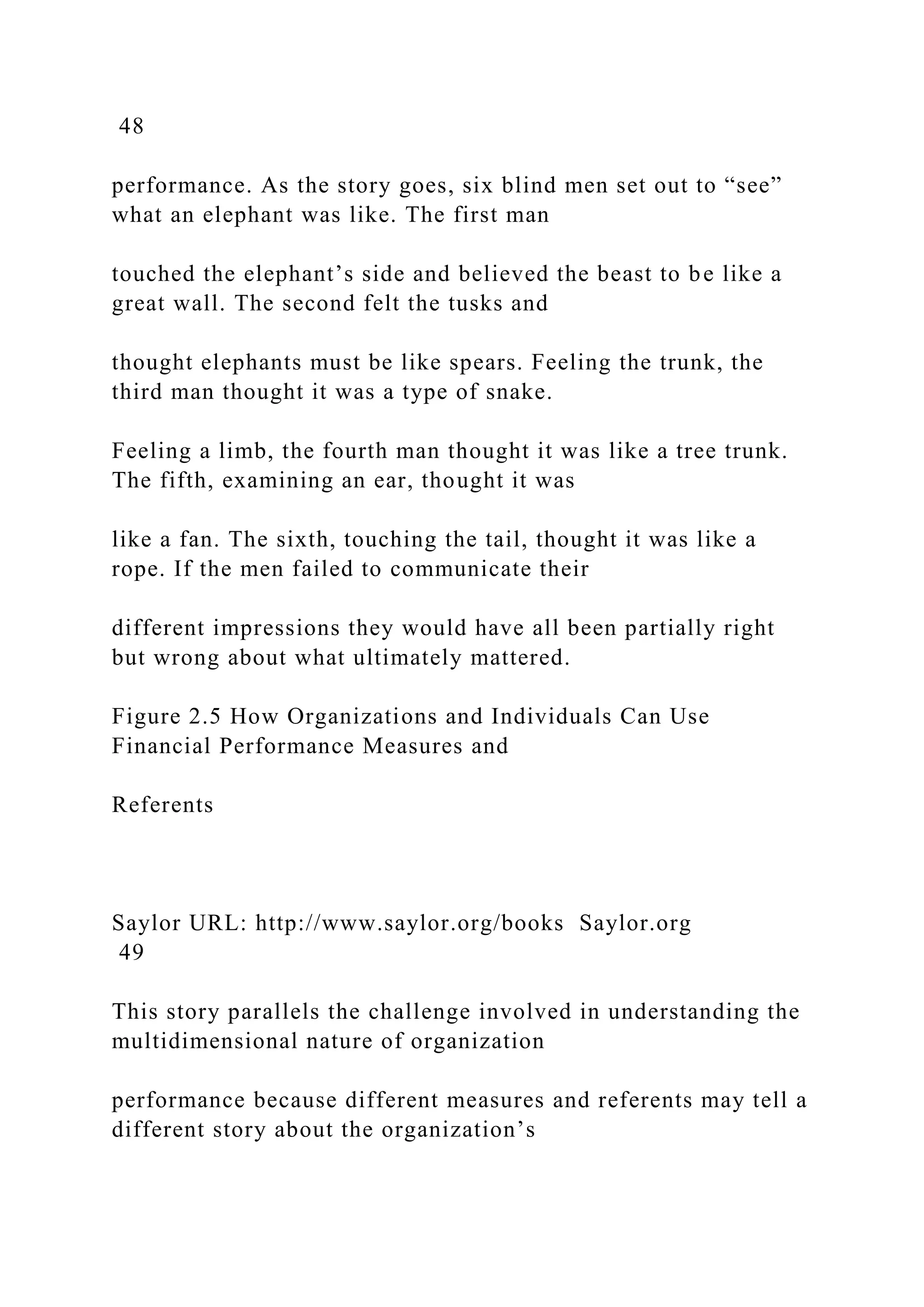 48
performance. As the story goes, six blind men set out to “see”
what an elephant was like. The first man
touched the elephant’s side and believed the beast to be like a
great wall. The second felt the tusks and
thought elephants must be like spears. Feeling the trunk, the
third man thought it was a type of snake.
Feeling a limb, the fourth man thought it was like a tree trunk.
The fifth, examining an ear, thought it was
like a fan. The sixth, touching the tail, thought it was like a
rope. If the men failed to communicate their
different impressions they would have all been partially right
but wrong about what ultimately mattered.
Figure 2.5 How Organizations and Individuals Can Use
Financial Performance Measures and
Referents
Saylor URL: http://www.saylor.org/books Saylor.org
49
This story parallels the challenge involved in understanding the
multidimensional nature of organization
performance because different measures and referents may tell a
different story about the organization’s
 