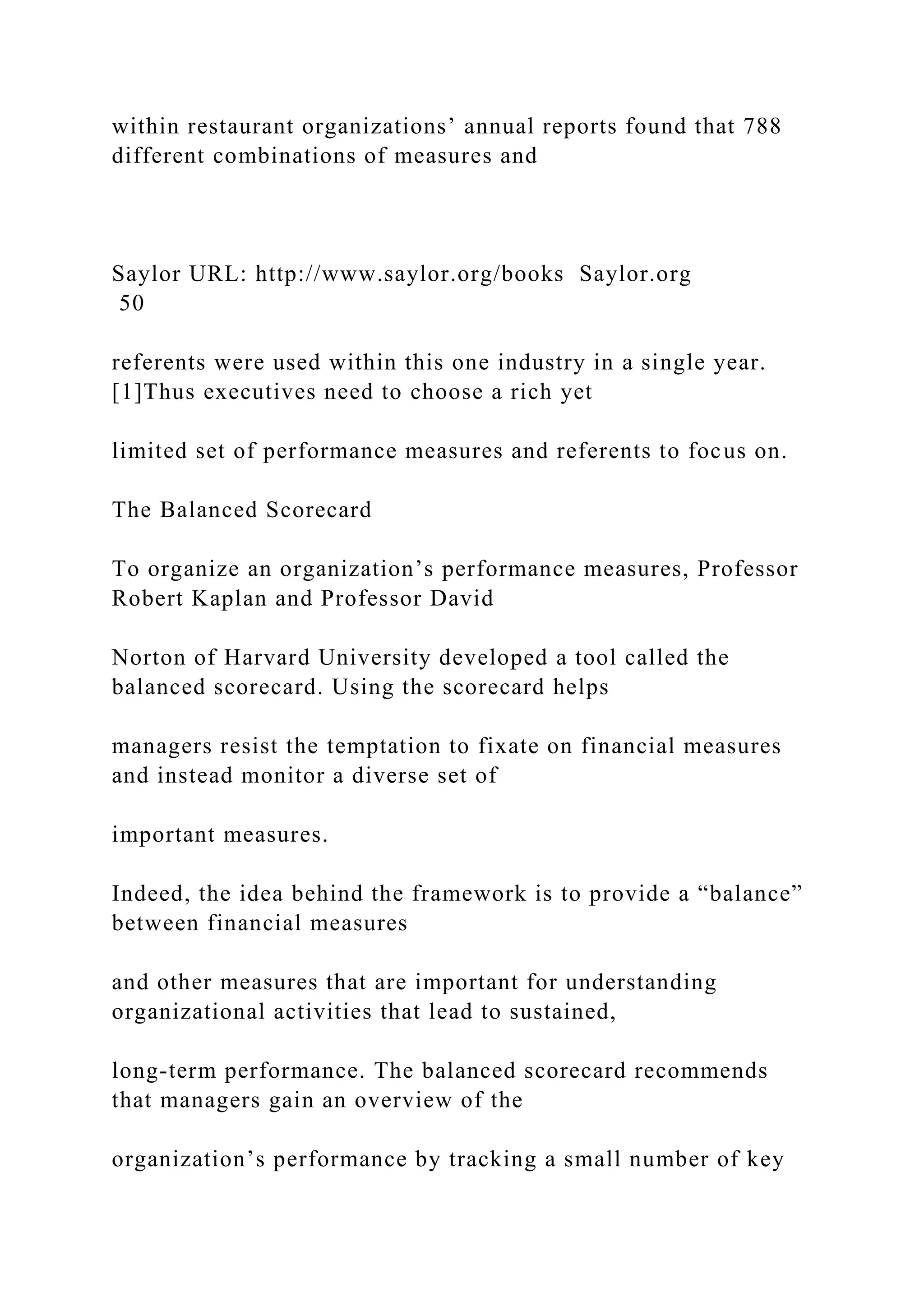 within restaurant organizations’ annual reports found that 788
different combinations of measures and
Saylor URL: http://www.saylor.org/books Saylor.org
50
referents were used within this one industry in a single year.
[1]Thus executives need to choose a rich yet
limited set of performance measures and referents to focus on.
The Balanced Scorecard
To organize an organization’s performance measures, Professor
Robert Kaplan and Professor David
Norton of Harvard University developed a tool called the
balanced scorecard. Using the scorecard helps
managers resist the temptation to fixate on financial measures
and instead monitor a diverse set of
important measures.
Indeed, the idea behind the framework is to provide a “balance”
between financial measures
and other measures that are important for understanding
organizational activities that lead to sustained,
long-term performance. The balanced scorecard recommends
that managers gain an overview of the
organization’s performance by tracking a small number of key
 