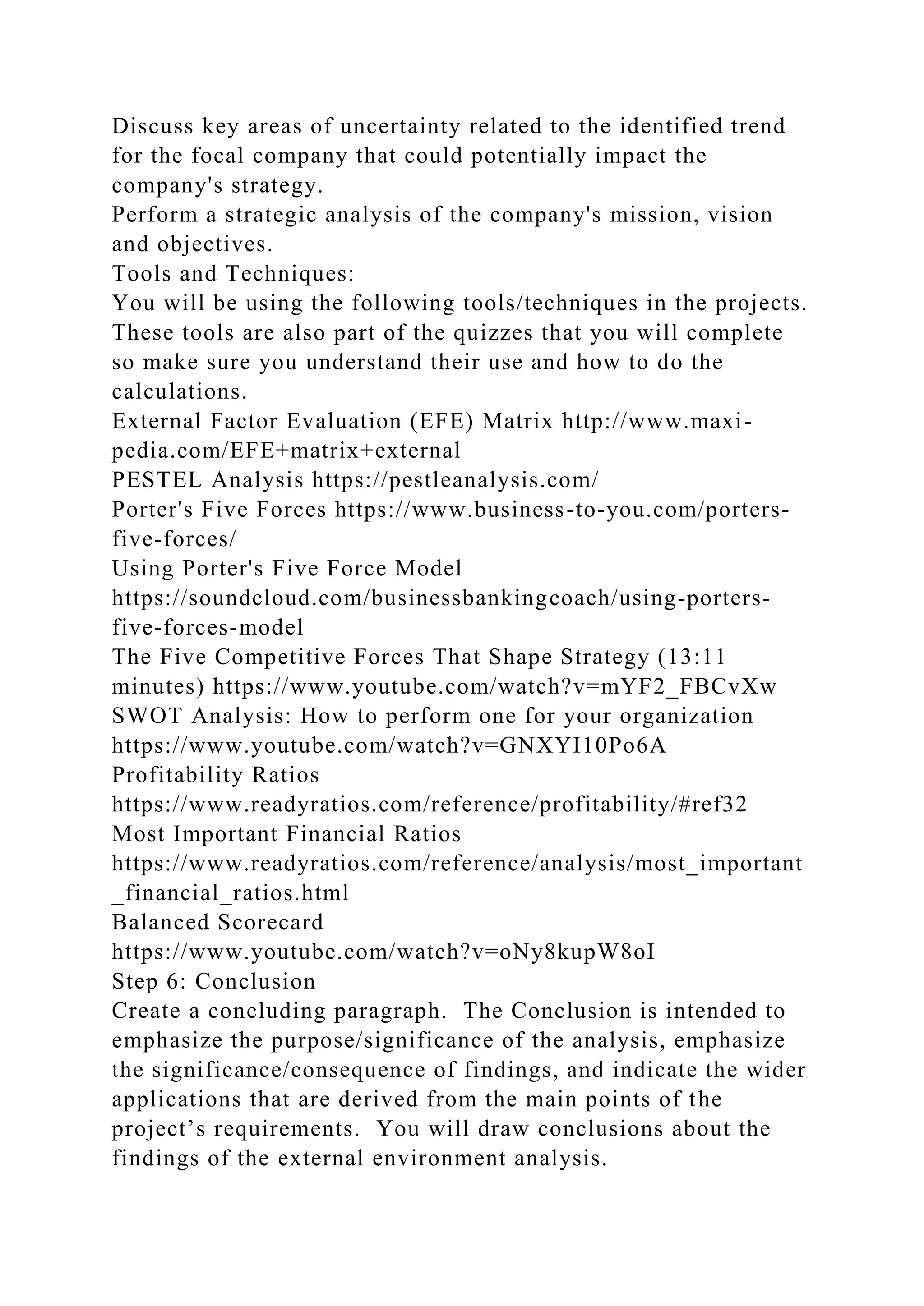 Discuss key areas of uncertainty related to the identified trend
for the focal company that could potentially impact the
company's strategy.
Perform a strategic analysis of the company's mission, vision
and objectives.
Tools and Techniques:
You will be using the following tools/techniques in the projects.
These tools are also part of the quizzes that you will complete
so make sure you understand their use and how to do the
calculations.
External Factor Evaluation (EFE) Matrix http://www.maxi-
pedia.com/EFE+matrix+external
PESTEL Analysis https://pestleanalysis.com/
Porter's Five Forces https://www.business-to-you.com/porters-
five-forces/
Using Porter's Five Force Model
https://soundcloud.com/businessbankingcoach/using-porters-
five-forces-model
The Five Competitive Forces That Shape Strategy (13:11
minutes) https://www.youtube.com/watch?v=mYF2_FBCvXw
SWOT Analysis: How to perform one for your organization
https://www.youtube.com/watch?v=GNXYI10Po6A
Profitability Ratios
https://www.readyratios.com/reference/profitability/#ref32
Most Important Financial Ratios
https://www.readyratios.com/reference/analysis/most_important
_financial_ratios.html
Balanced Scorecard
https://www.youtube.com/watch?v=oNy8kupW8oI
Step 6: Conclusion
Create a concluding paragraph. The Conclusion is intended to
emphasize the purpose/significance of the analysis, emphasize
the significance/consequence of findings, and indicate the wider
applications that are derived from the main points of the
project’s requirements. You will draw conclusions about the
findings of the external environment analysis.
 