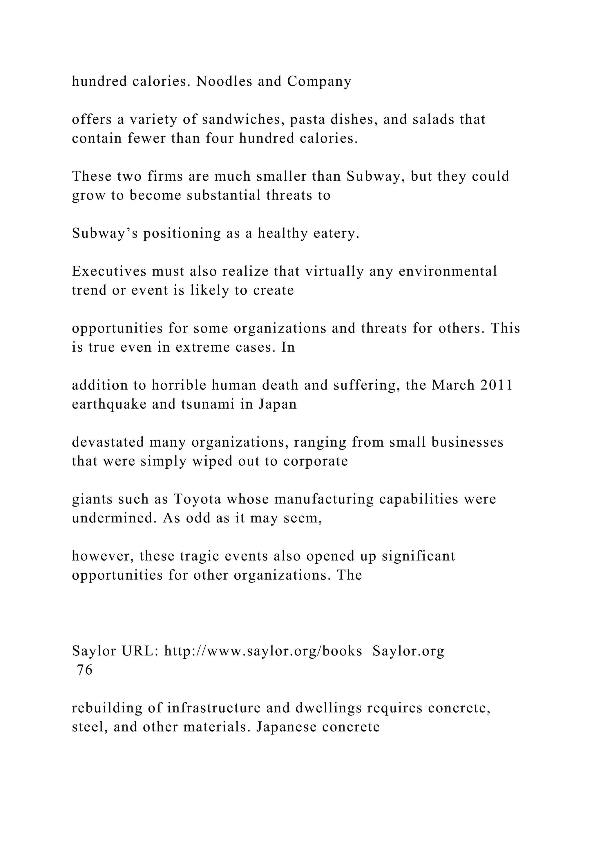 hundred calories. Noodles and Company
offers a variety of sandwiches, pasta dishes, and salads that
contain fewer than four hundred calories.
These two firms are much smaller than Subway, but they could
grow to become substantial threats to
Subway’s positioning as a healthy eatery.
Executives must also realize that virtually any environmental
trend or event is likely to create
opportunities for some organizations and threats for others. This
is true even in extreme cases. In
addition to horrible human death and suffering, the March 2011
earthquake and tsunami in Japan
devastated many organizations, ranging from small businesses
that were simply wiped out to corporate
giants such as Toyota whose manufacturing capabilities were
undermined. As odd as it may seem,
however, these tragic events also opened up significant
opportunities for other organizations. The
Saylor URL: http://www.saylor.org/books Saylor.org
76
rebuilding of infrastructure and dwellings requires concrete,
steel, and other materials. Japanese concrete
 
