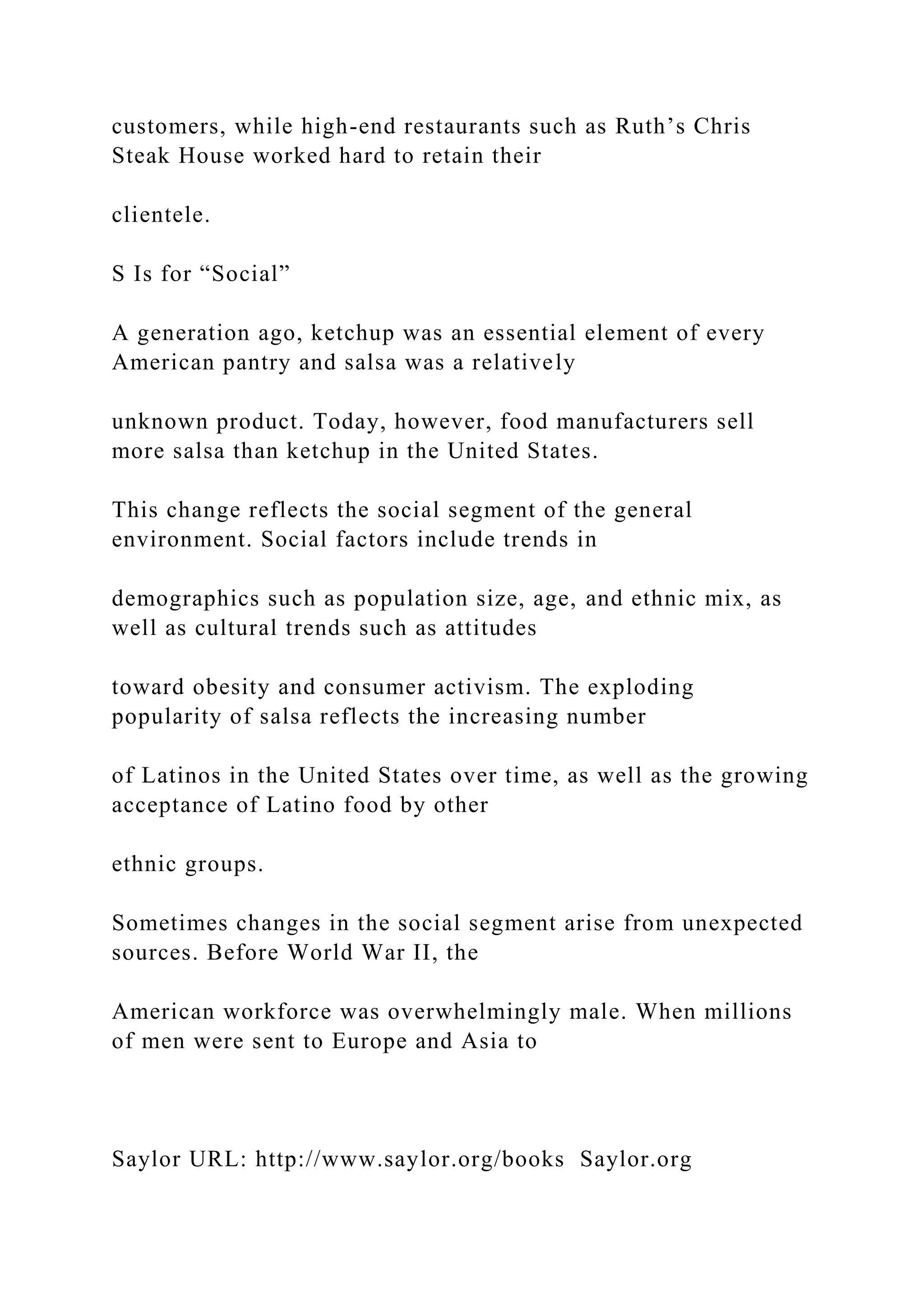 customers, while high-end restaurants such as Ruth’s Chris
Steak House worked hard to retain their
clientele.
S Is for “Social”
A generation ago, ketchup was an essential element of every
American pantry and salsa was a relatively
unknown product. Today, however, food manufacturers sell
more salsa than ketchup in the United States.
This change reflects the social segment of the general
environment. Social factors include trends in
demographics such as population size, age, and ethnic mix, as
well as cultural trends such as attitudes
toward obesity and consumer activism. The exploding
popularity of salsa reflects the increasing number
of Latinos in the United States over time, as well as the growing
acceptance of Latino food by other
ethnic groups.
Sometimes changes in the social segment arise from unexpected
sources. Before World War II, the
American workforce was overwhelmingly male. When millions
of men were sent to Europe and Asia to
Saylor URL: http://www.saylor.org/books Saylor.org
 
