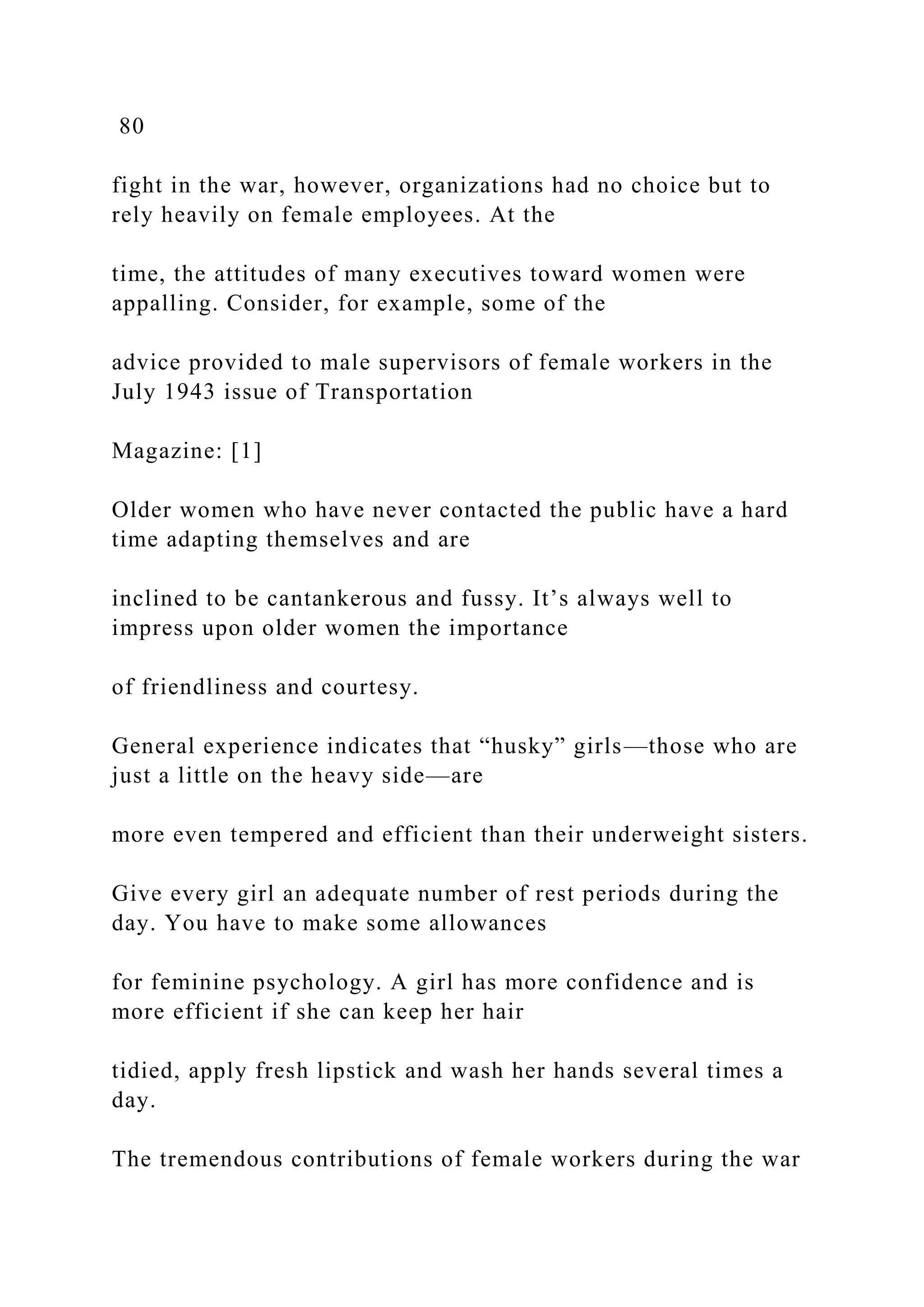 80
fight in the war, however, organizations had no choice but to
rely heavily on female employees. At the
time, the attitudes of many executives toward women were
appalling. Consider, for example, some of the
advice provided to male supervisors of female workers in the
July 1943 issue of Transportation
Magazine: [1]
Older women who have never contacted the public have a hard
time adapting themselves and are
inclined to be cantankerous and fussy. It’s always well to
impress upon older women the importance
of friendliness and courtesy.
General experience indicates that “husky” girls—those who are
just a little on the heavy side—are
more even tempered and efficient than their underweight sisters.
Give every girl an adequate number of rest periods during the
day. You have to make some allowances
for feminine psychology. A girl has more confidence and is
more efficient if she can keep her hair
tidied, apply fresh lipstick and wash her hands several times a
day.
The tremendous contributions of female workers during the war
 