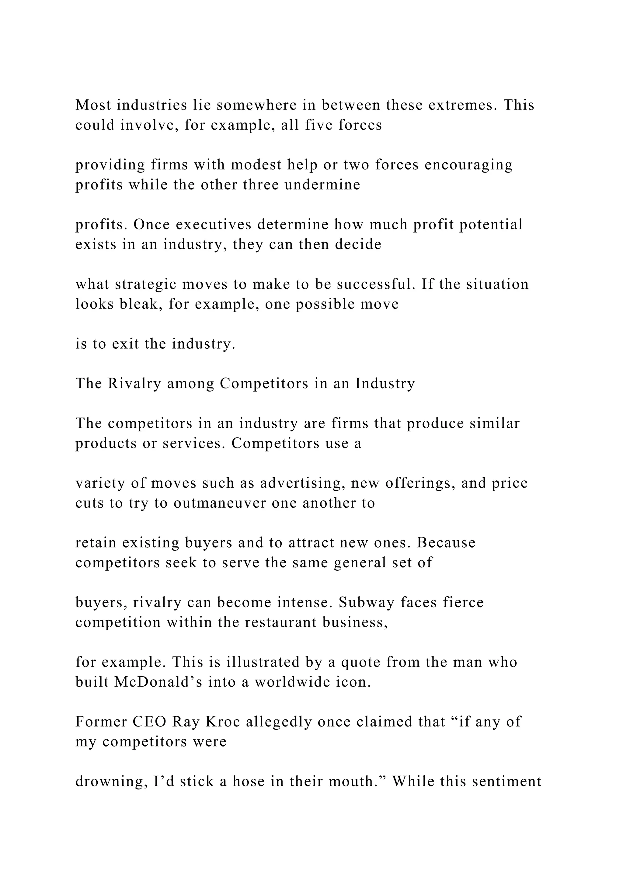 Most industries lie somewhere in between these extremes. This
could involve, for example, all five forces
providing firms with modest help or two forces encouraging
profits while the other three undermine
profits. Once executives determine how much profit potential
exists in an industry, they can then decide
what strategic moves to make to be successful. If the situation
looks bleak, for example, one possible move
is to exit the industry.
The Rivalry among Competitors in an Industry
The competitors in an industry are firms that produce similar
products or services. Competitors use a
variety of moves such as advertising, new offerings, and price
cuts to try to outmaneuver one another to
retain existing buyers and to attract new ones. Because
competitors seek to serve the same general set of
buyers, rivalry can become intense. Subway faces fierce
competition within the restaurant business,
for example. This is illustrated by a quote from the man who
built McDonald’s into a worldwide icon.
Former CEO Ray Kroc allegedly once claimed that “if any of
my competitors were
drowning, I’d stick a hose in their mouth.” While this sentiment
 