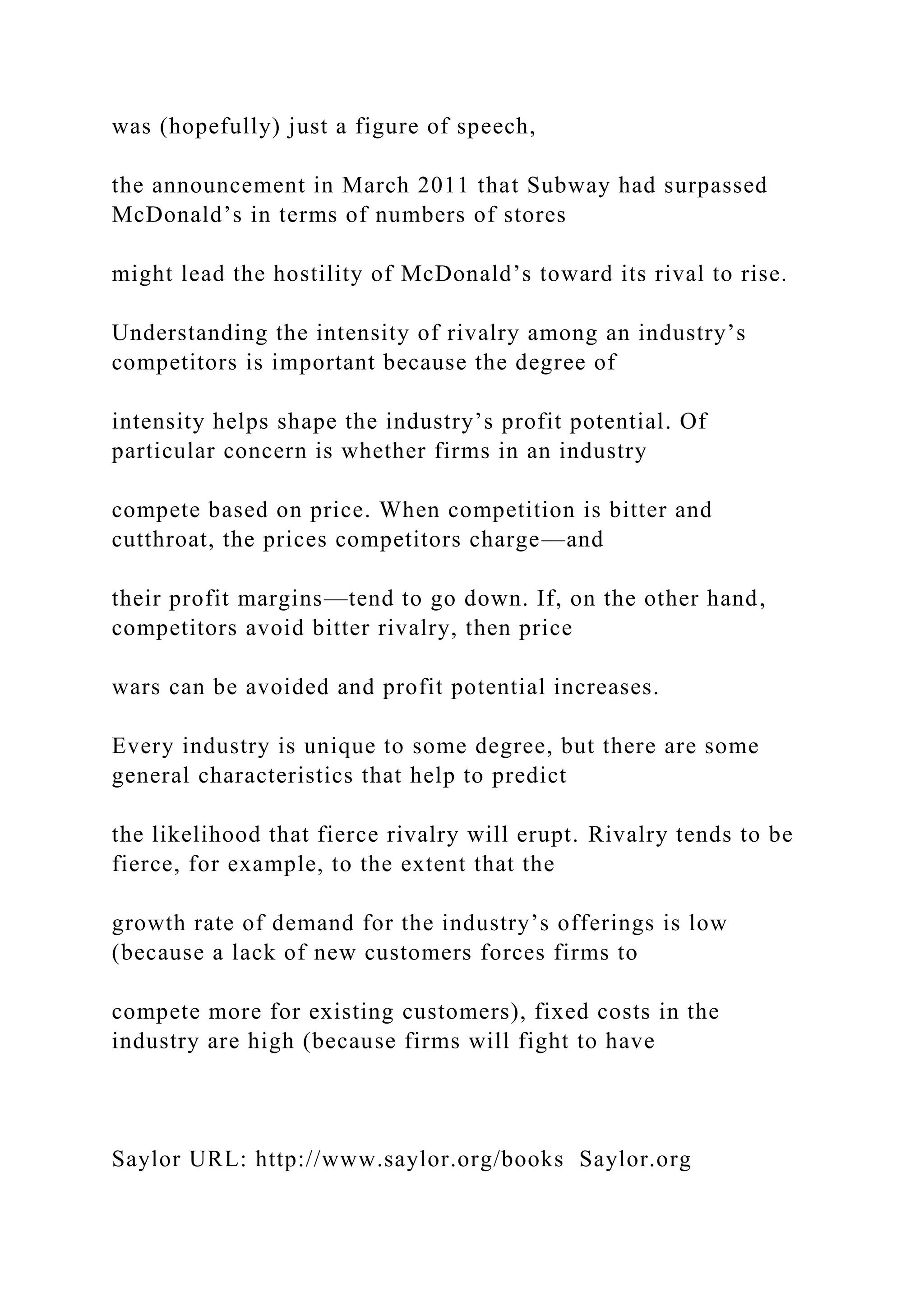 was (hopefully) just a figure of speech,
the announcement in March 2011 that Subway had surpassed
McDonald’s in terms of numbers of stores
might lead the hostility of McDonald’s toward its rival to rise.
Understanding the intensity of rivalry among an industry’s
competitors is important because the degree of
intensity helps shape the industry’s profit potential. Of
particular concern is whether firms in an industry
compete based on price. When competition is bitter and
cutthroat, the prices competitors charge—and
their profit margins—tend to go down. If, on the other hand,
competitors avoid bitter rivalry, then price
wars can be avoided and profit potential increases.
Every industry is unique to some degree, but there are some
general characteristics that help to predict
the likelihood that fierce rivalry will erupt. Rivalry tends to be
fierce, for example, to the extent that the
growth rate of demand for the industry’s offerings is low
(because a lack of new customers forces firms to
compete more for existing customers), fixed costs in the
industry are high (because firms will fight to have
Saylor URL: http://www.saylor.org/books Saylor.org
 