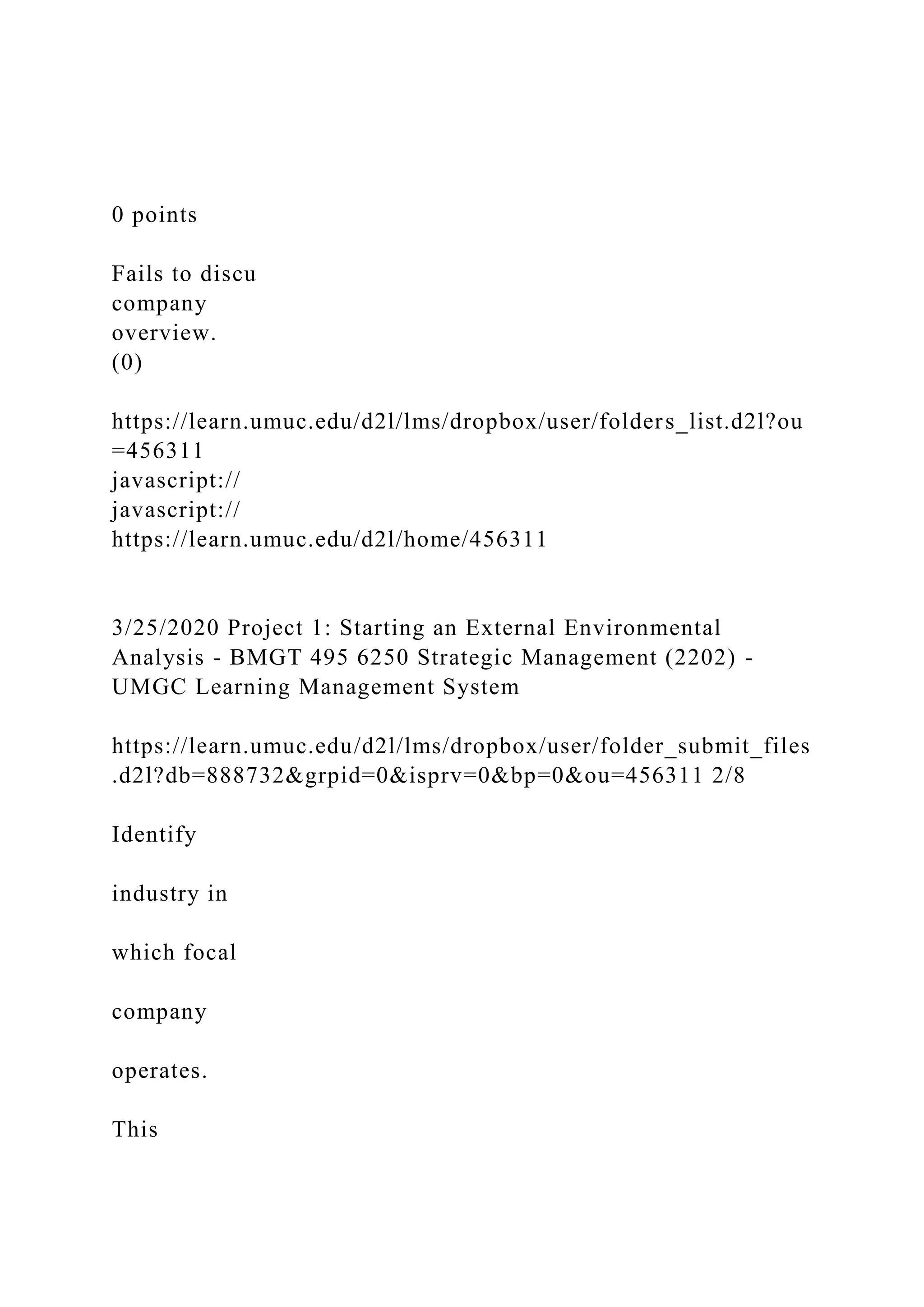0 points
Fails to discu
company
overview.
(0)
https://learn.umuc.edu/d2l/lms/dropbox/user/folders_list.d2l?ou
=456311
javascript://
javascript://
https://learn.umuc.edu/d2l/home/456311
3/25/2020 Project 1: Starting an External Environmental
Analysis - BMGT 495 6250 Strategic Management (2202) -
UMGC Learning Management System
https://learn.umuc.edu/d2l/lms/dropbox/user/folder_submit_files
.d2l?db=888732&grpid=0&isprv=0&bp=0&ou=456311 2/8
Identify
industry in
which focal
company
operates.
This
 