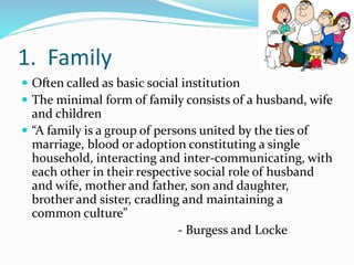 1. Family
 Often called as basic social institution
 The minimal form of family consists of a husband, wife
and children
 “A family is a group of persons united by the ties of
marriage, blood or adoption constituting a single
household, interacting and inter-communicating, with
each other in their respective social role of husband
and wife, mother and father, son and daughter,
brother and sister, cradling and maintaining a
common culture”
- Burgess and Locke
 