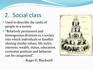 2. Social class
 Used to describe the ranks of
people in a society
 “Relatively permanent and
homogenous divisions in a society
into which individuals or families
sharing similar values, life styles,
interests, wealth, status, education,
economic position and behavior
can be catagorized”.
- Roger D. Blackwell
 