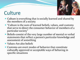 Culture
 Culture is everything that is socially learned and shared by
the members of a society
 “Culture is the sum of learned beliefs, values, and customs
that serve to direct the consumer behavior of members of a
particular society”
 Beliefs-consist of the very large number of mental or verbal
statements that reflect a person’s particular knowledge and
assessment of something
 Values-Are also beliefs
 Customs-are overt modes of behavior that constitute
culturally approved or acceptable ways of behaving in
specific situations
 