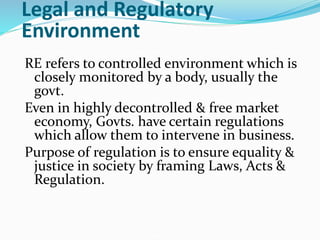 Legal and Regulatory
Environment
RE refers to controlled environment which is
closely monitored by a body, usually the
govt.
Even in highly decontrolled & free market
economy, Govts. have certain regulations
which allow them to intervene in business.
Purpose of regulation is to ensure equality &
justice in society by framing Laws, Acts &
Regulation.
 