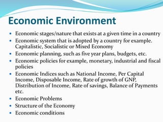 Economic Environment
 Economic stages/nature that exists at a given time in a country
 Economic system that is adopted by a country for example.
Capitalistic, Socialistic or Mixed Economy
 Economic planning, such as five year plans, budgets, etc.
 Economic policies for example, monetary, industrial and fiscal
policies
 Economic Indices such as National Income, Per Capital
Income, Disposable Income, Rate of growth of GNP,
Distribution of Income, Rate of savings, Balance of Payments
etc.
 Economic Problems
 Structure of the Economy
 Economic conditions
 