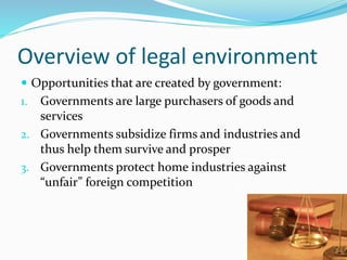 Overview of legal environment
 Opportunities that are created by government:
1. Governments are large purchasers of goods and
services
2. Governments subsidize firms and industries and
thus help them survive and prosper
3. Governments protect home industries against
“unfair” foreign competition
 