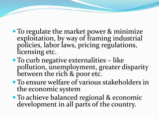  To regulate the market power & minimize
exploitation, by way of framing industrial
policies, labor laws, pricing regulations,
licensing etc.
 To curb negative externalities – like
pollution, unemployment, greater disparity
between the rich & poor etc.
 To ensure welfare of various stakeholders in
the economic system
 To achieve balanced regional & economic
development in all parts of the country.
 