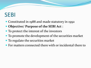 SEBI
 Constituted in 1988 and made statutory in 1992
 Objective/ Purpose of the SEBI Act :
 To protect the interest of the investors
 To promote the development of the securities market
 To regulate the securities market
 For matters connected there with or incidental there to
 